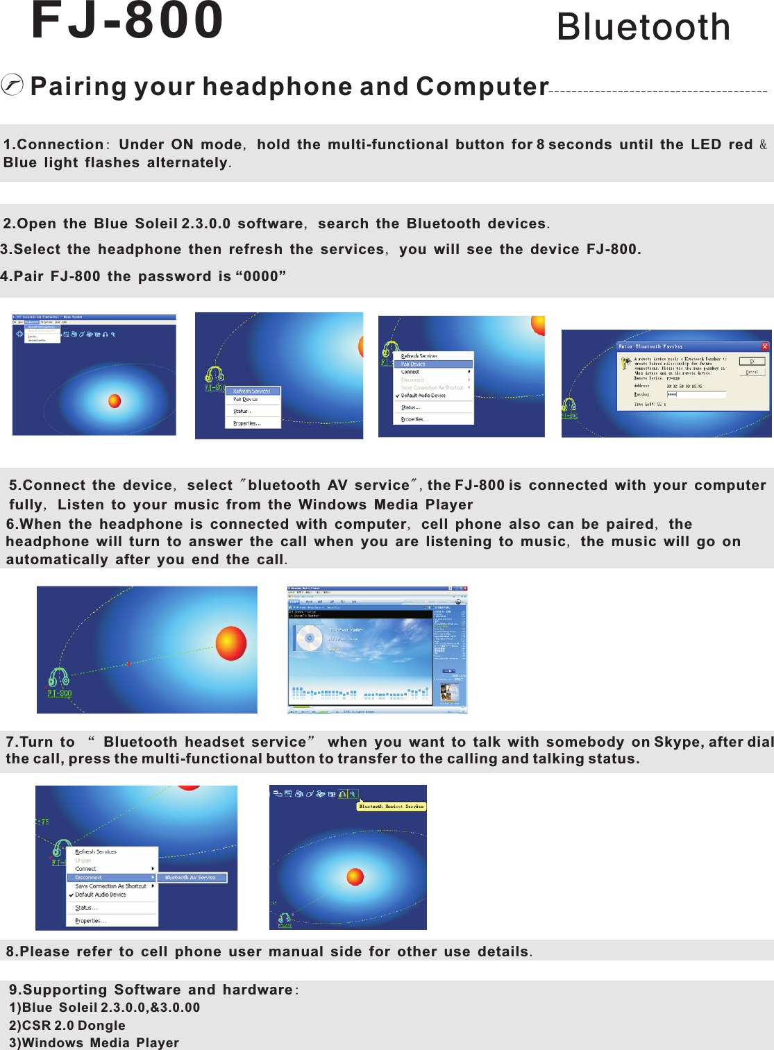 Pairing your headphone and Computer1.Connection: Under ON mode, hold the multi-functional button for 8 seconds until the LED red &amp; Blue light flashes alternately.2.Open the Blue Soleil 2.3.0.0 software, search the Bluetooth devices.3.Select the headphone then refresh the services, you will see the device FJ-800.4.Pair FJ-800 the password is “0000”5.Connect the device, select &quot; bluetooth AV service&quot;,the FJ-800 is connected with your computer fully, Listen to your music from the Windows Media Player6.When the headphone is connected with computer, cell phone also can be paired, the headphone will turn to answer the call when you are listening to music, the music will go on automatically after you end the call.7.Turn to “ Bluetooth headset service” when you want to talk with somebody on Skype, after dial the call, press the multi-functional button to transfer to the calling and talking status.8.Please refer to cell phone user manual side for other use details.9.Supporting Software and hardware: 1)Blue Soleil 2.3.0.0,&amp;3.0.002)CSR 2.0 Dongle3)Windows Media PlayerBluetoothFJ-800