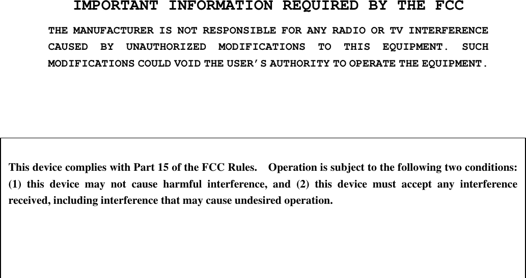 IMPORTANT INFORMATION REQUIRED BY THE FCC THE MANUFACTURER IS NOT RESPONSIBLE FOR ANY RADIO OR TV INTERFERENCE CAUSED BY UNAUTHORIZED MODIFICATIONS TO THIS EQUIPMENT. SUCH MODIFICATIONS COULD VOID THE USER’S AUTHORITY TO OPERATE THE EQUIPMENT.   This device complies with Part 15 of the FCC Rules.    Operation is subject to the following two conditions:   (1) this device may not cause harmful interference, and (2) this device must accept any interference received, including interference that may cause undesired operation. 