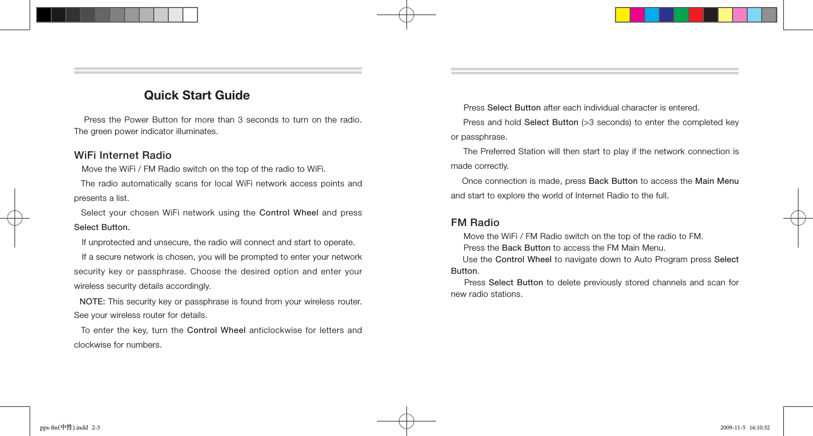                      Quick Start Guide   Press the Power Button for more than 3 seconds to turn on the radio. The green power indicator illuminates. WiFi Internet Radio   Move the WiFi / FM Radio switch on the top of the radio to WiFi.  The radio automatically scans for local WiFi network access points and presents a list.  Select your chosen WiFi network using the  Control Wheel  and  press Select Button.   If unprotected and unsecure, the radio will connect and start to operate.   If a secure network is chosen, you will be prompted to enter your network security key or passphrase. Choose the desired option  and  enter  your wireless security details accordingly.  NOTE: This security key or passphrase is found from your wireless router. See your wireless router for details.  To enter  the  key,  turn the Control Wheel anticlockwise  for  letters  and clockwise for numbers.     Press Select Button after each individual character is entered.     Press and hold Select Button (&gt;3 seconds) to enter the completed key or passphrase.    The Preferred Station will then start to play if the network connection is made correctly.    Once connection is made, press Back Button to access the Main Menu and start to explore the world of Internet Radio to the full.FM Radio      Move the WiFi / FM Radio switch on the top of the radio to FM.     Press the Back Button to access the FM Main Menu.    Use the Control Wheel to navigate down to Auto Program press Select Button.        Press  Select Button to delete previously stored channels and scan for new radio stations.pps-fm(中性).indd   2-3 2009-11-5   16:10:32