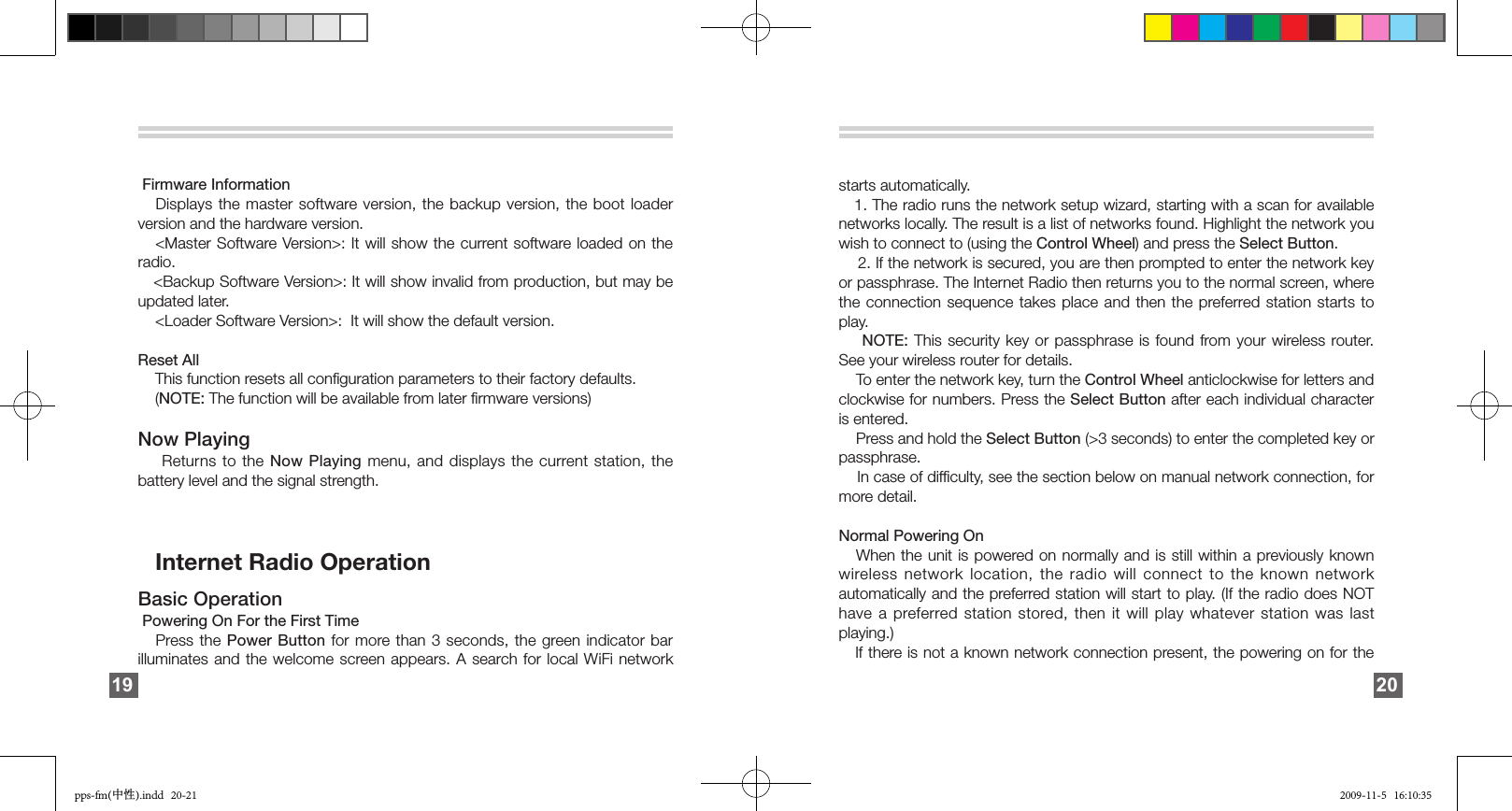   Firmware Information    Displays the master software version,  the  backup  version,  the  boot  loader version and the hardware version.     &lt;Master Software Version&gt;: It will show the current software loaded on the radio.   &lt;Backup Software Version&gt;: It will show invalid from production, but may be updated later.    &lt;Loader Software Version&gt;:  It will show the default version. Reset All     This function resets all conﬁguration parameters to their factory defaults.     (NOTE: The function will be available from later ﬁrmware versions)Now Playing     Returns to the Now Playing  menu,  and  displays  the  current station, the battery level and the signal strength.    Internet Radio Operation Basic Operation  Powering On For the First Time    Press the  Power  Button for  more than 3 seconds, the green indicator bar illuminates and the welcome screen appears.  A  search for local WiFi network 19starts automatically.   1. The radio runs the network setup wizard, starting with a scan for available networks locally. The result is a list of networks found. Highlight the network you wish to connect to (using the Control Wheel) and press the Select Button.     2. If the network is secured, you are then prompted to enter the network key or passphrase. The Internet Radio then returns you to the normal screen, where the connection sequence takes place and then the preferred station starts to play.    NOTE: This security key or passphrase is found from your wireless router. See your wireless router for details.    To enter the network key, turn the Control Wheel anticlockwise for letters and clockwise for numbers. Press the Select Button after each individual character is entered.     Press and hold the Select Button (&gt;3 seconds) to enter the completed key or passphrase.    In case of difﬁculty, see the section below on manual network connection, for more detail.Normal Powering On   When the unit is powered on  normally  and  is  still  within  a  previously known wireless  network  location,  the  radio  will  connect  to  the  known  network automatically and the preferred station will start to play. (If the radio does NOT have a preferred station stored, then it will play whatever station was last playing.)   If there is not a known network connection present, the powering on for the 20pps-fm(中性).indd   20-21 2009-11-5   16:10:35