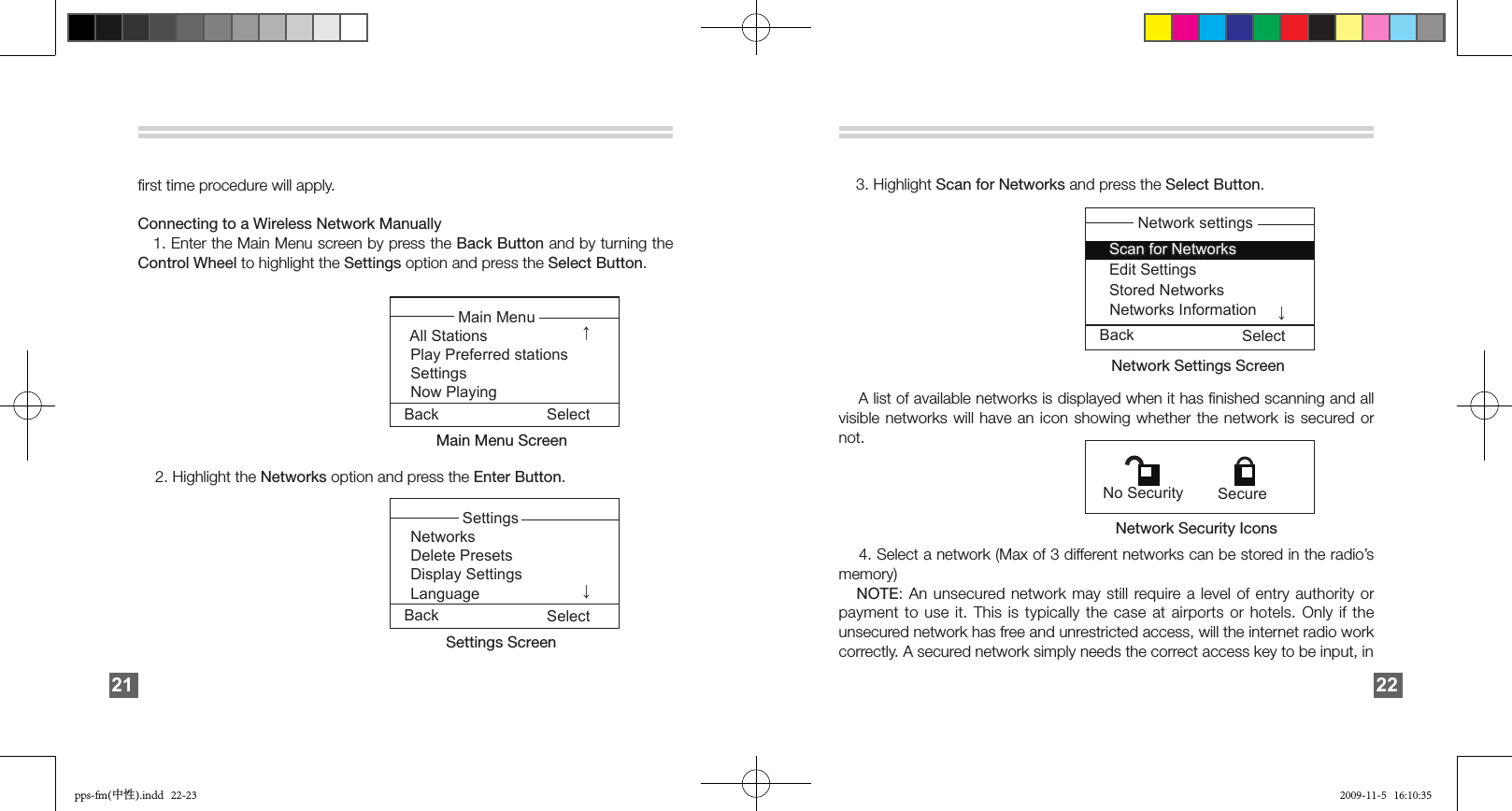 ﬁrst time procedure will apply. Connecting to a Wireless Network Manually   1. Enter the Main Menu screen by press the Back Button and by turning the Control Wheel to highlight the Settings option and press the Select Button.                                                                           2. Highlight the Networks option and press the Enter Button.                                                                                                                                                                                                              21Back Select↓            Main Menu All Stations  Play Preferred stations Settings     Now PlayingMain Menu ScreenBack Select↓             Settings Networks   Delete Presets Display Settings      Language Settings Screen        3. Highlight Scan for Networks and press the Select Button.                                                                     A list of available networks is displayed when it has ﬁnished scanning and all visible networks will have an icon showing whether the network is secured or not.                                                                    4. Select a network (Max of 3 different networks can be stored in the radio’s memory)   NOTE: An unsecured network  may still require a  level  of  entry  authority  or payment to use it. This is typically  the  case at airports or hotels. Only if the unsecured network has free and unrestricted access, will the internet radio work correctly. A secured network simply needs the correct access key to be input, in 22Scan for NetworksStored NetworksNetworks InformationEdit Settings Network settingsBack Select↓Network Settings Screen Network Security Icons  No Security  Securepps-fm(中性).indd   22-23 2009-11-5   16:10:35