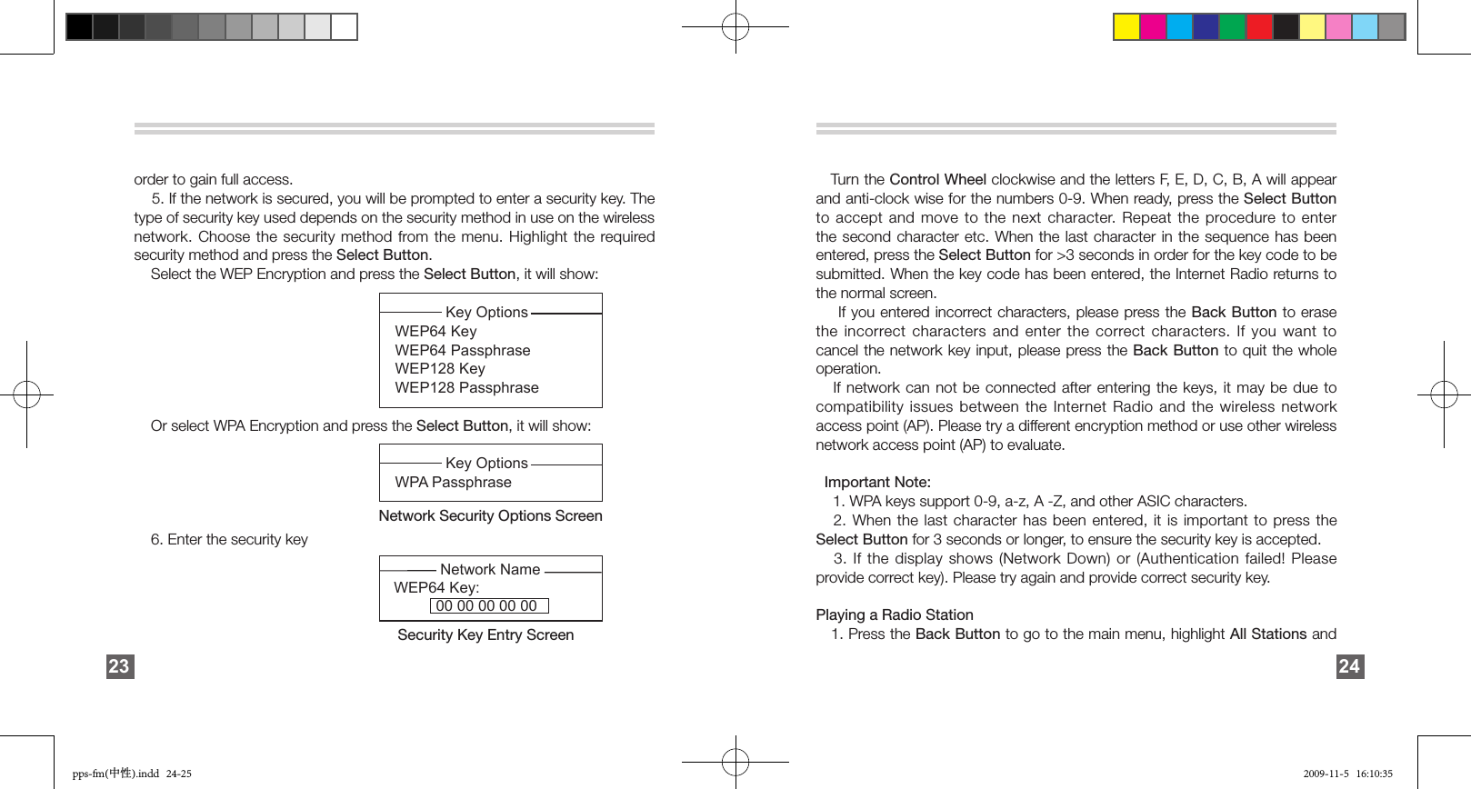 order to gain full access.    5. If the network is secured, you will be prompted to enter a security key. The type of security key used depends on the security method in use on the wireless network. Choose the security method from the  menu.  Highlight  the  required security method and press the Select Button.    Select the WEP Encryption and press the Select Button, it will show:                                                                                Or select WPA Encryption and press the Select Button, it will show:                                                            6. Enter the security key                                                                   23            Key Options WEP64 Key  WEP64 PassphraseWEP128 Key     WEP128 Passphrase            Network Name WEP64 Key:          00 00 00 00 00Security Key Entry Screen             Key Options WPA Passphrase Network Security Options Screen       Turn the Control Wheel clockwise and the letters F, E, D, C, B, A will appear and anti-clock wise for the numbers 0-9. When ready, press the Select Button to accept and move to the next character. Repeat the procedure to enter the second character etc. When the last character in the sequence has been entered, press the Select Button for &gt;3 seconds in order for the key code to be submitted. When the key code has been entered, the Internet Radio returns to the normal screen.     If you entered incorrect characters, please press the Back Button to erase the incorrect characters  and  enter  the  correct characters. If you want to cancel the network key input, please press the Back Button  to quit the whole operation.   If network can not be connected after entering the keys, it may be due to compatibility issues between the Internet Radio and the wireless network access point (AP). Please try a different encryption method or use other wireless network access point (AP) to evaluate.    Important Note:     1. WPA keys support 0-9, a-z, A -Z, and other ASIC characters.   2. When the last character has been entered, it  is  important  to  press the Select Button for 3 seconds or longer, to ensure the security key is accepted.     3.  If  the  display  shows  (Network  Down)  or (Authentication  failed!  Please provide correct key). Please try again and provide correct security key. Playing a Radio Station    1. Press the Back Button to go to the main menu, highlight All Stations and 24pps-fm(中性).indd   24-25 2009-11-5   16:10:35