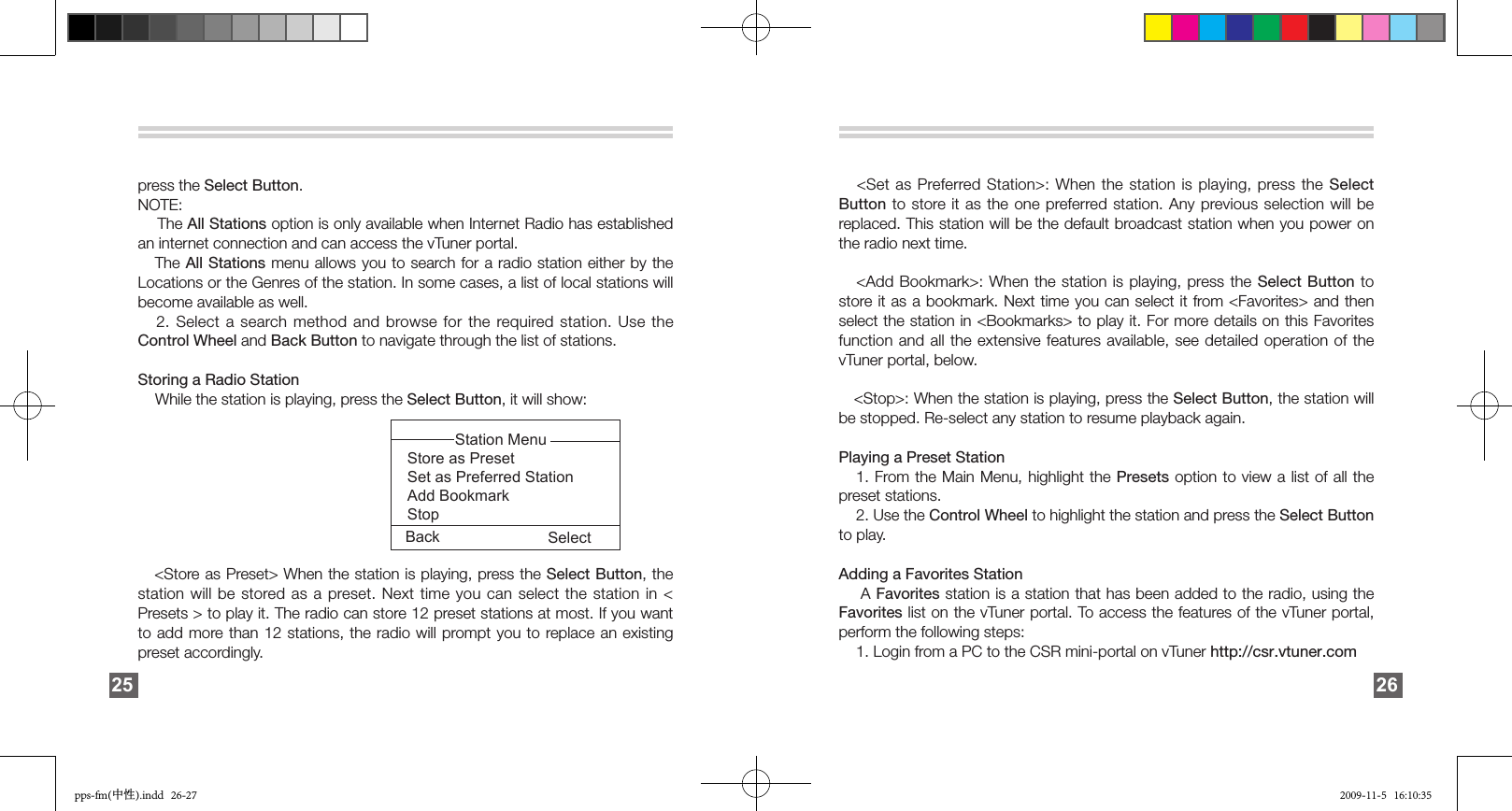 press the Select Button.NOTE:     The All Stations option is only available when Internet Radio has established an internet connection and can access the vTuner portal.    The All Stations menu allows you to search for a radio station either by  the Locations or the Genres of the station. In some cases, a list of local stations will become available as well.   2. Select a search method  and  browse for the required station. Use the Control Wheel and Back Button to navigate through the list of stations.Storing a Radio Station    While the station is playing, press the Select Button, it will show:                                                                                                                             &lt;Store as Preset&gt; When the station is playing, press the Select Button, the station will be stored as a preset. Next time you can select the station in &lt; Presets &gt; to play it. The radio can store 12 preset stations at most. If you want to add more than  12  stations,  the  radio  will  prompt you to replace an existing preset accordingly.25Back Select           Station MenuStore as PresetSet as Preferred StationAdd BookmarkStop   &lt;Set as Preferred Station&gt;: When the station is playing, press the  Select Button to  store it as the one  preferred  station. Any previous selection will  be replaced. This station will be the default broadcast station when you power on the radio next time.   &lt;Add Bookmark&gt;: When the station is playing, press the  Select Button  to store it as a bookmark. Next time you can select it from &lt;Favorites&gt; and then select the station in &lt;Bookmarks&gt; to play it. For more details on this Favorites function and all the extensive features available, see detailed operation of the vTuner portal, below.   &lt;Stop&gt;: When the station is playing, press the Select Button, the station will be stopped. Re-select any station to resume playback again.Playing a Preset Station     1. From the Main Menu, highlight the Presets option to view a list of all the preset stations.     2. Use the Control Wheel to highlight the station and press the Select Button to play. Adding a Favorites Station       A Favorites station is a station that has been added to the radio, using the Favorites list on the vTuner portal. To access the features of the vTuner portal, perform the following steps:    1. Login from a PC to the CSR mini-portal on vTuner http://csr.vtuner.com 26pps-fm(中性).indd   26-27 2009-11-5   16:10:35