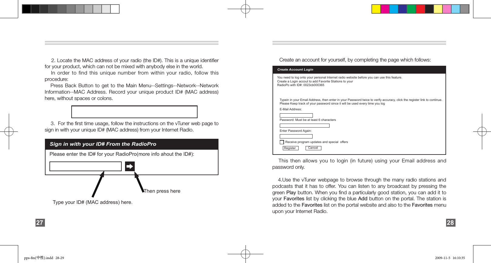        2. Locate the MAC address of your radio (the ID#). This is a unique identiﬁer for your product, which can not be mixed with anybody else in the world.    In order to  find  this  unique  number  from within your radio, follow this procedure:   Press Back Button to get to the Main Menu--Settings--Network--Network Information--MAC Address. Record your unique product ID# (MAC address) here, without spaces or colons.    3.  For the ﬁrst time usage, follow the instructions on the vTuner web page to sign in with your unique ID# (MAC address) from your Internet Radio.Sign in with your ID# From the RadioProPlease enter the ID# for your RadioPro(more info ahout the ID#):Type your ID# (MAC address) here.Then press here27        Create an account for yourself, by completing the page which follows:   This then allows you to login (in future) using  your  Email  address and password only.      4.Use the vTuner webpage to browse through the many radio stations and podcasts that it has to offer. You can listen to any broadcast by pressing the green Play button. When you ﬁnd a particularly good station, you can add it to your Favorites list by clicking the blue Add button on the portal. The station is added to the Favorites list on the portal website and also to the Favorites menu upon your Internet Radio. Create Account LoginYou need to log onto your personal lnternet radio website before you can use this feature.Create a Login accout to add Favorite Stations to yourRadioPo with ID#: 0023cb000365Typein in your Email Address, then enter in your Password twice to verify accuracy, click the register link to continue.Please Keep track of your password since it will be used every time you logE-Mail Address:Register CancelPassword: Must be at least 6 charactersReceive program updates and special  offersEnter Password Again:28pps-fm(中性).indd   28-29 2009-11-5   16:10:35