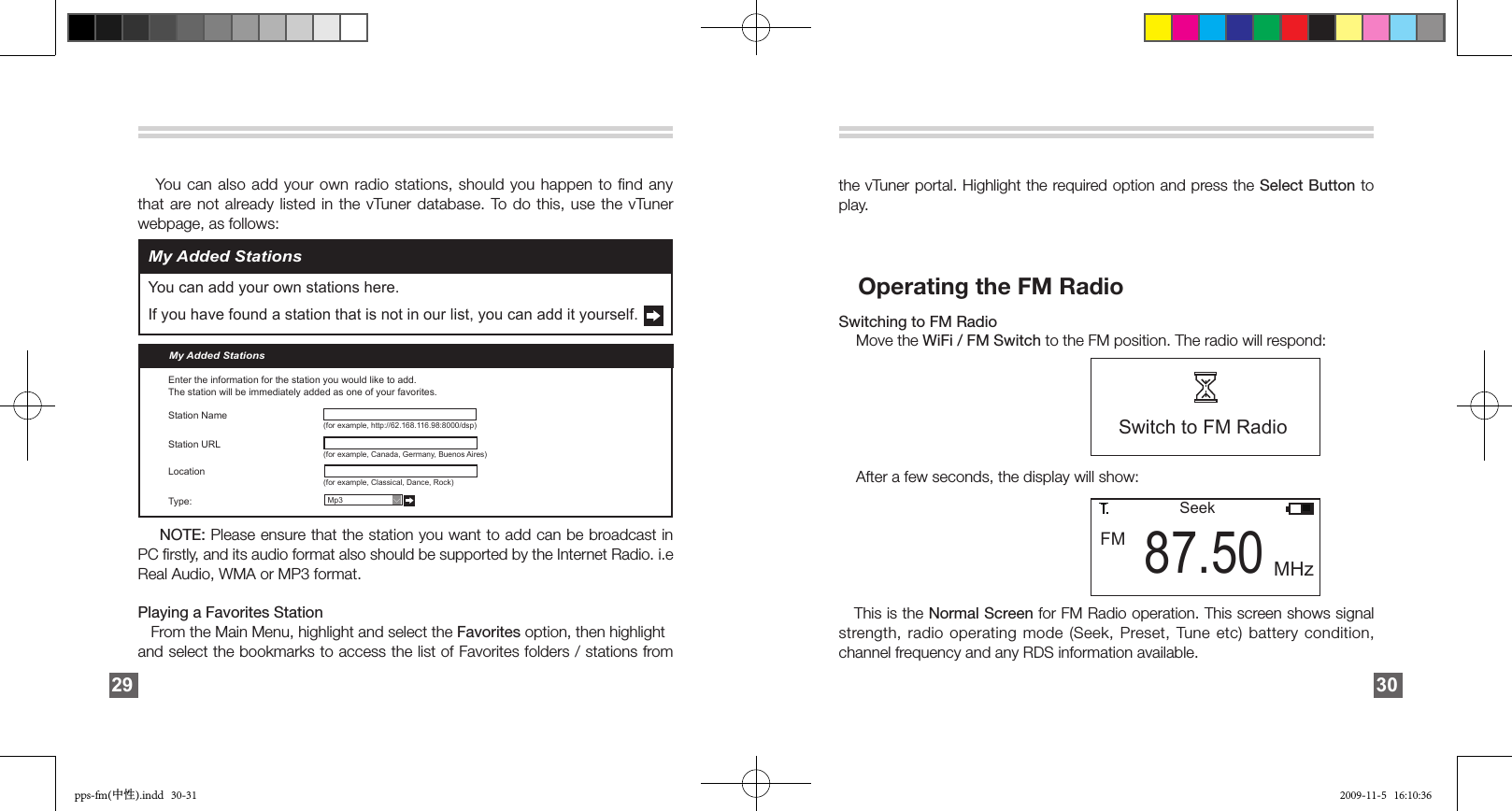 My Added StationsYou can add your own stations here.If you have found a station that is not in our list, you can add it yourself.    You can also add your own radio stations, should you happen to find any that are not  already listed in the vTuner database. To  do  this,  use  the  vTuner webpage, as follows:              NOTE: Please ensure that the station you want to add can be broadcast in PC ﬁrstly, and its audio format also should be supported by the Internet Radio. i.e Real Audio, WMA or MP3 format.Playing a Favorites Station    From the Main Menu, highlight and select the Favorites option, then highlight and select the bookmarks to access the list of Favorites folders / stations from My Added StationsEnter the information for the station you would like to add.The station will be immediately added as one of your favorites.Station NameStation URLLocationType:   Mp3 (for example, http://62.168.116.98:8000/dsp)(for example, Canada, Germany, Buenos Aires)(for example, Classical, Dance, Rock)&gt;29the vTuner portal. Highlight the required option and press the Select Button to play.            Operating the FM RadioSwitching to FM Radio    Move the WiFi / FM Switch to the FM position. The radio will respond:               After a few seconds, the display will show:     This is the Normal Screen for FM Radio operation. This screen shows signal strength, radio operating mode (Seek, Preset, Tune  etc)  battery condition, channel frequency and any RDS information available. Switch to FM Radio                FM 87.50SeekMHz30pps-fm(中性).indd   30-31 2009-11-5   16:10:36