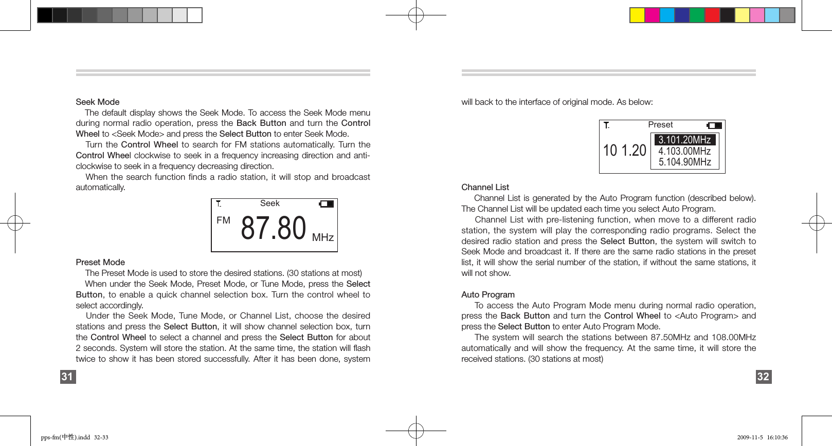         FM 87.80SeekMHzSeek Mode   The default display shows the Seek Mode. To access the Seek Mode menu during normal radio operation, press the Back Button and turn  the Control Wheel to &lt;Seek Mode&gt; and press the Select Button to enter Seek Mode.    Turn the  Control Wheel to search for FM stations automatically. Turn the Control Wheel clockwise to seek in a frequency increasing direction and anti-clockwise to seek in a frequency decreasing direction.   When the search function  finds  a  radio  station,  it  will  stop  and  broadcast automatically.Preset Mode    The Preset Mode is used to store the desired stations. (30 stations at most)   When under the Seek Mode, Preset Mode, or Tune Mode, press the Select Button, to enable a quick channel selection box. Turn the control wheel to select accordingly.   Under the Seek Mode, Tune Mode, or Channel List, choose the desired stations and press the  Select Button,  it  will  show  channel  selection  box,  turn the Control Wheel to select a channel and press the  Select  Button  for  about 2 seconds. System will store the station. At the same time, the station will ﬂash twice to show it has been stored successfully.  After  it  has  been  done,  system 31will back to the interface of original mode. As below: Channel List    Channel List is generated by the Auto Program function  (described  below). The Channel List will be updated each time you select Auto Program.     Channel List with pre-listening function,  when  move  to  a  different radio station, the system will play the corresponding radio  programs. Select the desired radio station and press the Select Button, the system  will  switch  to Seek Mode and broadcast it. If there are the same radio stations in the preset list, it will show the serial number of the station, if without the same stations, it will not show.Auto Program      To access the Auto Program Mode menu during normal radio operation, press the  Back  Button and  turn the Control Wheel to &lt;Auto Program&gt; and press the Select Button to enter Auto Program Mode.    The system will search the  stations  between  87.50MHz  and  108.00MHz automatically and will show the frequency. At the same time, it will store the received stations. (30 stations at most)32                10 1.205.104.90MHzPreset4.103.00MHz3.101.20MHzpps-fm(中性).indd   32-33 2009-11-5   16:10:36
