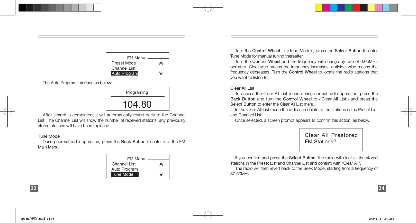     The Auto Program interface as below:    After search is completed, it will automatically revert back to the Channel List. The Channel List will show the number of received stations, any previously stored stations will have been replaced.Tune Mode   During normal radio operation, press the  Back Button to enter into the FM Main Menu: 33              FM Menu  Channel List Auto Program      Tune Mode              FM Menu  Preset Mode Channel List    Auto Program         Programing104.80Clear All Prestored FM Stations?   Turn  the Control Wheel  to  &lt;Tune Mode&gt;, press the Select Button to enter Tune Mode for manual tuning thereafter.   Turn the  Control Wheel  and  the  frequency will change by rate of 0.05MHz per step. Clockwise means the frequency increases, anticlockwise means the frequency decreases. Turn the Control Wheel to locate the radio stations that you want to listen to.Clear All List   To access the Clear All List menu during normal radio operation, press the Back Button and turn the Control Wheel to &lt;Clear All List&gt; and press the Select Button to enter the Clear All List menu.    In the Clear All List menu the radio can delete all the stations in the Preset List and Channel List.    Once selected, a screen prompt appears to conﬁrm this action, as below:    If you conﬁrm and press the Select Button, the radio will clear all the stored stations in the Preset List and Channel List and conﬁrm with “Clear All”.    The radio will then revert back to the Seek Mode, starting from a frequency of 87.50MHz. 34pps-fm(中性).indd   34-35 2009-11-5   16:10:36