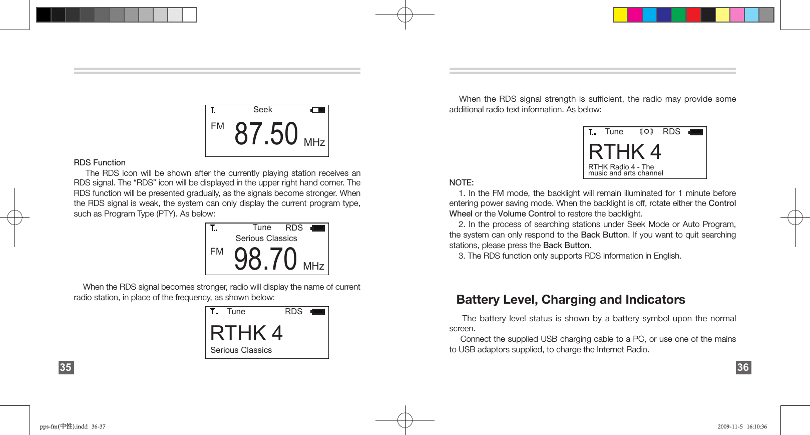 RDS Function    The RDS icon will be shown after the currently playing  station  receives an RDS signal. The “RDS” icon will be displayed in the upper right hand corner. The RDS function will be presented gradually, as the signals become stronger. When the RDS signal is weak, the system can only display the current program type, such as Program Type (PTY). As below:    When the RDS signal becomes stronger, radio will display the name of current radio station, in place of the frequency, as shown below:        TuneSerious ClassicsRDSFM 98.70 MHz        RTHK 4Tune RDSSerious Classics35        FM 87.50SeekMHz         RTHK 4Tune RDSRTHK Radio 4 - The music and arts channel(  )(  )(  )   When the RDS signal strength is  sufficient, the radio may provide some additional radio text information. As below:NOTE:    1. In the FM mode, the backlight will remain illuminated  for  1  minute  before entering power saving mode. When the backlight is off, rotate either the Control Wheel or the Volume Control to restore the backlight.    2. In the process of searching stations under Seek Mode or Auto Program, the system can only respond to the Back Button. If you want to quit searching stations, please press the Back Button.     3. The RDS function only supports RDS information in English.   Battery Level, Charging and Indicators       The battery level status is shown by a battery symbol upon the normal screen.     Connect the supplied USB charging cable to a PC, or use one of the mains to USB adaptors supplied, to charge the Internet Radio.36pps-fm(中性).indd   36-37 2009-11-5   16:10:36