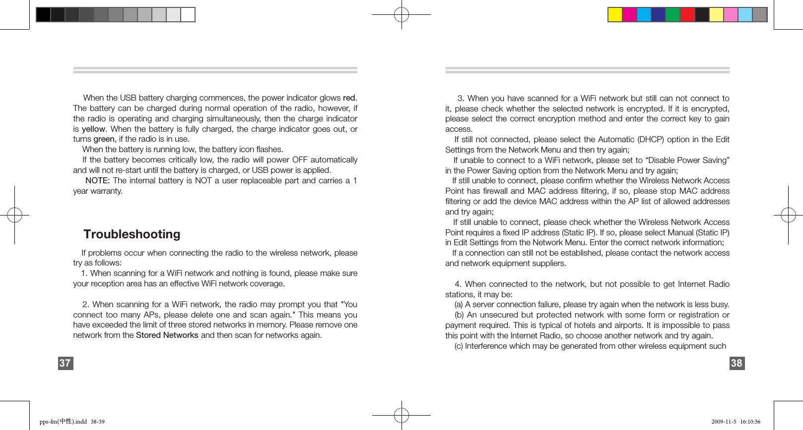       When the USB battery charging commences, the power indicator glows red. The battery can be charged during normal operation of the radio, however, if the radio is operating and charging simultaneously, then the charge indicator is yellow. When the battery is fully charged, the charge indicator goes  out,  or turns green, if the radio is in use.     When the battery is running low, the battery icon ﬂashes.   If the battery becomes critically low,  the  radio  will  power OFF automatically and will not re-start until the battery is charged, or USB power is applied.    NOTE: The internal battery is NOT a user replaceable part and carries a 1 year warranty.   Troubleshooting   If problems occur when connecting the radio to the wireless network, please try as follows:    1. When scanning for a WiFi network and nothing is found, please make sure your reception area has an effective WiFi network coverage.   2. When scanning for a WiFi network, the radio may prompt you that &quot;You connect too many APs, please delete one and scan again.&quot; This means you have exceeded the limit of three stored networks in memory. Please remove one network from the Stored Networks and then scan for networks again.37    3. When you have scanned for a WiFi network but still can not connect to it, please check whether the selected network is encrypted. If it is encrypted, please select the correct encryption  method  and  enter  the  correct key to gain access.    If still not connected, please select the Automatic (DHCP) option in the Edit Settings from the Network Menu and then try again;    If unable to connect to a WiFi network, please set to “Disable Power Saving” in the Power Saving option from the Network Menu and try again;   If still unable to connect, please conﬁrm whether the Wireless Network Access Point has ﬁrewall and  MAC  address ﬁltering, if so, please stop MAC address ﬁltering or add the device MAC address within the AP list of allowed addresses and try again;   If still unable to connect, please check whether the Wireless Network Access Point requires a ﬁxed IP address (Static IP). If so, please select Manual (Static IP) in Edit Settings from the Network Menu. Enter the correct network information;   If a connection can still not be established, please contact the network access and network equipment suppliers.   4. When connected to the  network,  but not possible to get Internet  Radio stations, it may be:    (a) A server connection failure, please try again when the network is less busy.    (b) An unsecured but  protected network with some form or registration or payment required. This is typical of hotels and airports. It is impossible to pass this point with the Internet Radio, so choose another network and try again.    (c) Interference which may be generated from other wireless equipment such 38pps-fm(中性).indd   38-39 2009-11-5   16:10:36