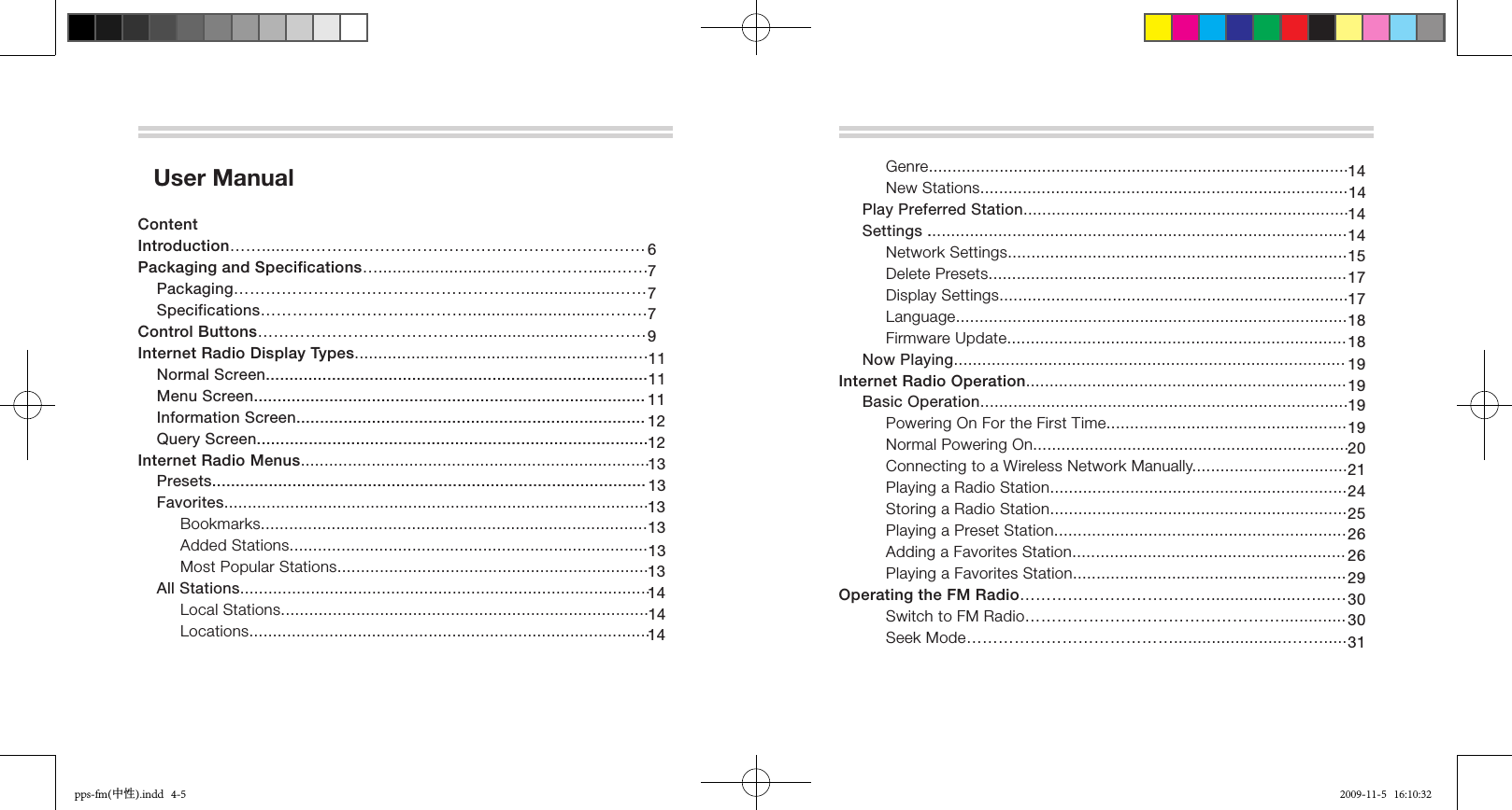   User Manual ContentIntroduction…….......…………………………………………………………Packaging and Specifications…...............................…………......……    Packaging………………………………………………....................……     Specifications…………………………………............................………Control Buttons………………………………….........................…………Internet Radio Display Types...........................................................…    Normal Screen.................................................................................     Menu Screen...................................................................................     Information Screen..........................................................................     Query Screen................................................................................... Internet Radio Menus..........................................................................    Presets............................................................................................    Favorites..........................................................................................          Bookmarks..................................................................................          Added Stations............................................................................          Most Popular Stations..................................................................     All Stations.......................................................................................          Local Stations..............................................................................          Locations.....................................................................................          677791211121111131313131313141414                   Genre.........................................................................................           New Stations..............................................................................     Play Preferred Station.....................................................................     Settings .........................................................................................          Network Settings........................................................................           Delete Presets............................................................................           Display Settings..........................................................................           Language...................................................................................           Firmware Update........................................................................      Now Playing...................................................................................Internet Radio Operation....................................................................     Basic Operation..............................................................................          Powering On For the First Time...................................................          Normal Powering On...................................................................          Connecting to a Wireless Network Manually.................................          Playing a Radio Station...............................................................          Storing a Radio Station...............................................................          Playing a Preset Station..............................................................          Adding a Favorites Station..........................................................          Playing a Favorites Station..........................................................Operating the FM Radio………………………………...................…...…          Switch to FM Radio…………………………………………..............          Seek Mode…………………………………........................……......1414141415171718181919191920212425262629303130pps-fm(中性).indd   4-5 2009-11-5   16:10:32