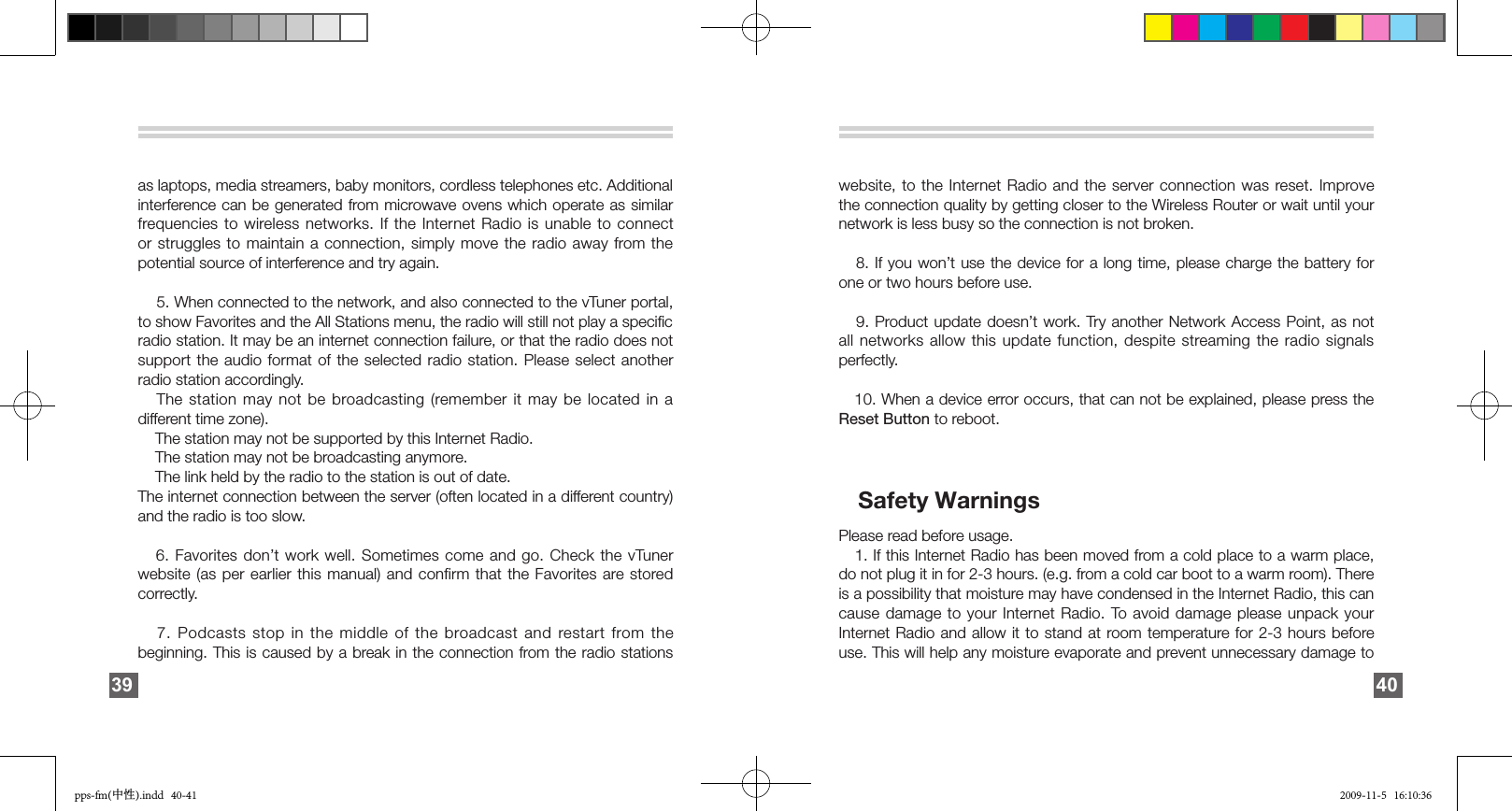 as laptops, media streamers, baby monitors, cordless telephones etc. Additional interference can be generated from microwave ovens which operate as similar frequencies to  wireless networks. If the Internet Radio is unable to connect or struggles to maintain a connection, simply move the radio away from the potential source of interference and try again.    5. When connected to the network, and also connected to the vTuner portal, to show Favorites and the All Stations menu, the radio will still not play a speciﬁc radio station. It may be an internet connection failure, or that the radio does not support the audio format of the selected radio station. Please select another radio station accordingly.   The station may not be broadcasting (remember it may be located in a different time zone).     The station may not be supported by this Internet Radio.    The station may not be broadcasting anymore.     The link held by the radio to the station is out of date. The internet connection between the server (often located in a different country) and the radio is too slow.   6. Favorites don’t work well. Sometimes come and go. Check the vTuner website (as per earlier this manual) and confirm that the Favorites are stored correctly.   7. Podcasts stop in the middle of the broadcast and  restart from the beginning. This is caused by a break in the connection from the radio stations 39website, to the Internet Radio and the server connection was reset. Improve the connection quality by getting closer to the Wireless Router or wait until your network is less busy so the connection is not broken.   8. If you won’t use the device for a long time, please charge the battery for one or two hours before use.   9. Product update  doesn’t work. Try another Network Access Point, as not all networks allow this update function, despite streaming the radio signals perfectly.   10. When a device error occurs, that can not be explained, please press the Reset Button to reboot.    Safety WarningsPlease read before usage.   1. If this Internet Radio has been moved from a cold place to a warm place, do not plug it in for 2-3 hours. (e.g. from a cold car boot to a warm room). There is a possibility that moisture may have condensed in the Internet Radio, this can cause damage to your Internet Radio. To avoid damage please unpack your Internet Radio and allow it to stand at room temperature for 2-3 hours before use. This will help any moisture evaporate and prevent unnecessary damage to 40pps-fm(中性).indd   40-41 2009-11-5   16:10:36