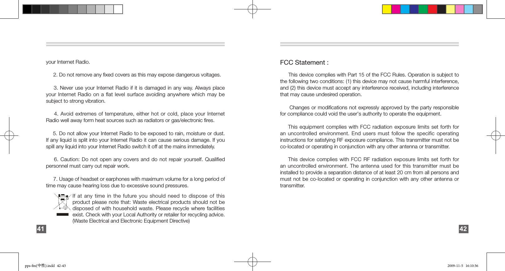your Internet Radio.     2. Do not remove any ﬁxed covers as this may expose dangerous voltages.    3. Never use your Internet Radio if it is damaged in any way. Always place your Internet Radio on a flat level surface avoiding anywhere which may be subject to strong vibration.    4. Avoid extremes of temperature, either hot or cold, place your Internet Radio well away form heat sources such as radiators or gas/electronic ﬁres.    5. Do not allow your Internet Radio to be exposed to rain, moisture or dust. If any liquid is split into your Internet Radio it can cause serious damage. If you spill any liquid into your Internet Radio switch it off at the mains immediately.     6. Caution: Do not open any covers and do not repair yourself.  Qualified personnel must carry out repair work.      7. Usage of headset or earphones with maximum volume for a long period of time may cause hearing loss due to excessive sound pressures.    41FCC Statement :     This device complies with Part 15 of the FCC Rules. Operation is subject to the following two conditions: (1) this device may not cause harmful interference, and (2) this device must accept any interference received, including interference that may cause undesired operation.     Changes or modiﬁcations not expressly approved by the party responsible for compliance could void the user&apos;s authority to operate the equipment.    This equipment complies with FCC radiation exposure limits set forth for an uncontrolled environment. End users must follow the specific operating instructions for satisfying RF exposure compliance. This transmitter must not be co-located or operating in conjunction with any other antenna or transmitter.    This device complies with FCC RF radiation exposure limits set forth for an uncontrolled environment. The antenna used for this transmitter must be installed to provide a separation distance of at least 20 cm from all persons and must not be co-located or operating in conjunction with any other antenna or transmitter.   42If at any time in the future you  should  need  to  dispose  of  this product please  note  that:  Waste electrical products should not be disposed of with household waste. Please recycle where facilities exist. Check with your Local Authority or retailer for recycling advice. (Waste Electrical and Electronic Equipment Directive)pps-fm(中性).indd   42-43 2009-11-5   16:10:36