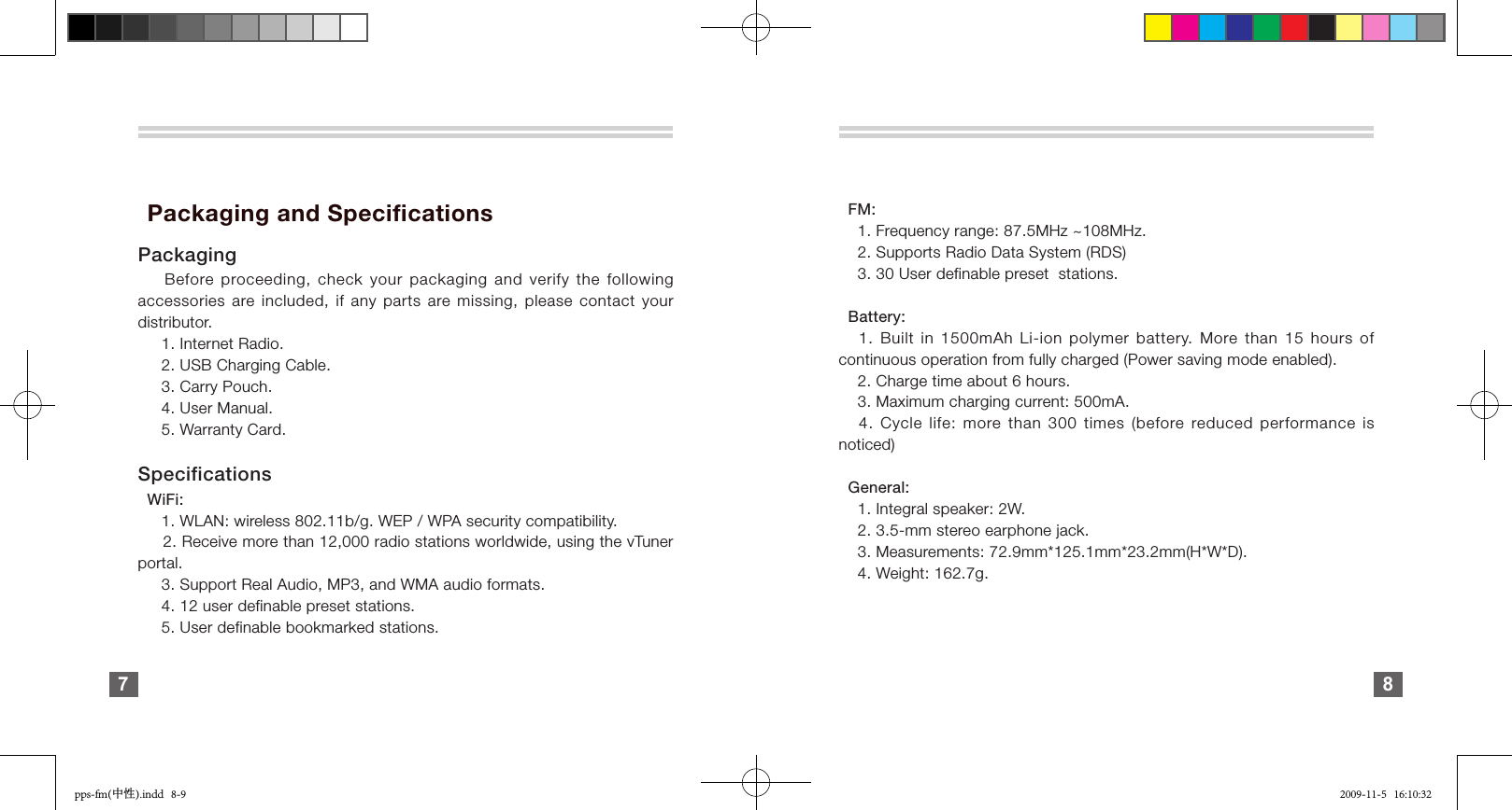   Packaging and SpecificationsPackaging    Before proceeding, check your packaging and verify the following accessories are included, if any parts are missing, please contact your distributor.     1. Internet Radio.       2. USB Charging Cable.     3. Carry Pouch.     4. User Manual.     5. Warranty Card.Specifications  WiFi:     1. WLAN: wireless 802.11b/g. WEP / WPA security compatibility.     2. Receive more than 12,000 radio stations worldwide, using the vTuner portal.     3. Support Real Audio, MP3, and WMA audio formats.     4. 12 user definable preset stations.     5. User definable bookmarked stations.7     FM:    1. Frequency range: 87.5MHz ~108MHz.    2. Supports Radio Data System (RDS)    3. 30 User definable preset  stations.  Battery:   1. Built in 1500mAh Li-ion polymer battery. More than  15  hours  of continuous operation from fully charged (Power saving mode enabled).    2. Charge time about 6 hours.    3. Maximum charging current: 500mA.   4. Cycle life: more than 300 times (before reduced performance is noticed)  General:    1. Integral speaker: 2W.    2. 3.5-mm stereo earphone jack.    3. Measurements: 72.9mm*125.1mm*23.2mm(H*W*D).    4. Weight: 162.7g.8pps-fm(中性).indd   8-9 2009-11-5   16:10:32