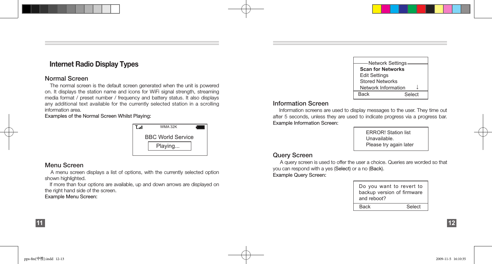    Internet Radio Display TypesNormal Screen    The normal screen is the default screen generated when the unit is powered on. It displays the station name and icons for WiFi signal strength, streaming media format / preset number  /  frequency and battery status. It also displays any additional text available for the currently selected  station  in  a  scrolling information area. Examples of the Normal Screen Whilst Playing:Menu Screen   A menu screen displays  a  list  of  options,  with  the  currently selected option shown highlighted.    If more than four options are available, up and down arrows are displayed on the right hand side of the screen. Example Menu Screen:        Playing...BBC World ServiceWMA 32K        11 Information Screen    Information screens are used to display messages to the user. They time out after 5 seconds, unless they are used  to  indicate  progress via a progress bar.Example Information Screen:Query Screen      A query screen is used to offer the user a choice. Queries are worded so that you can respond with a yes (Select) or a no (Back). Example Query Screen:Do you want to revert to backup version of firmware and reboot?Back Select↓       Network Settings Scan for Networks   Edit Settings Stored Networks      Network Information  ERROR! Station list Unavailable. Please try again later Back Select12pps-fm(中性).indd   12-13 2009-11-5   16:10:35