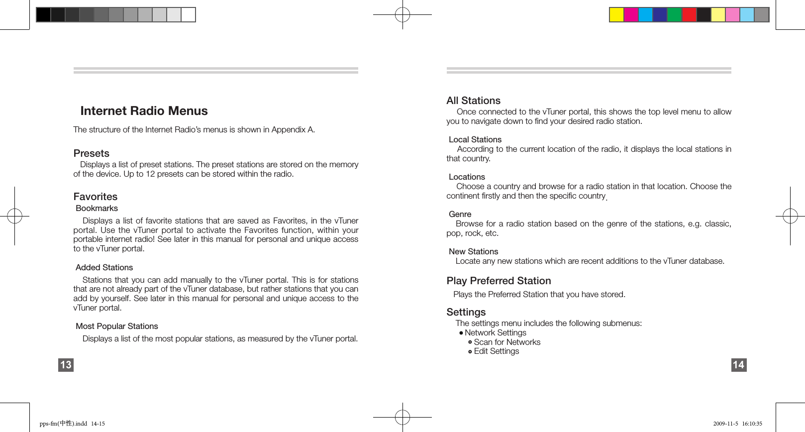       Internet Radio MenusThe structure of the Internet Radio’s menus is shown in Appendix A.Presets   Displays a list of preset stations. The preset stations are stored on the memory of the device. Up to 12 presets can be stored within the radio.Favorites Bookmarks   Displays a list of favorite stations that are saved  as  Favorites,  in  the  vTuner portal. Use the vTuner portal to activate the Favorites function, within your portable internet radio! See later in this manual for personal and unique access to the vTuner portal. Added Stations   Stations that you can add manually to the vTuner portal. This is for stations that are not already part of the vTuner database, but rather stations that you can add by yourself. See later in this manual for personal and unique access to the vTuner portal. Most Popular Stations    Displays a list of the most popular stations, as measured by the vTuner portal. 13All Stations    Once connected to the vTuner portal, this shows the top level menu to allow you to navigate down to ﬁnd your desired radio station. Local Stations     According to the current location of the radio, it displays the local stations in that country.  Locations     Choose a country and browse for a radio station in that location. Choose the continent ﬁrstly and then the speciﬁc country.  Genre    Browse for  a  radio  station  based  on  the  genre of the stations, e.g. classic, pop, rock, etc.  New Stations     Locate any new stations which are recent additions to the vTuner database.Play Preferred Station    Plays the Preferred Station that you have stored.Settings      The settings menu includes the following submenus:         Network Settings             Scan for Networks             Edit Settings 14pps-fm(中性).indd   14-15 2009-11-5   16:10:35