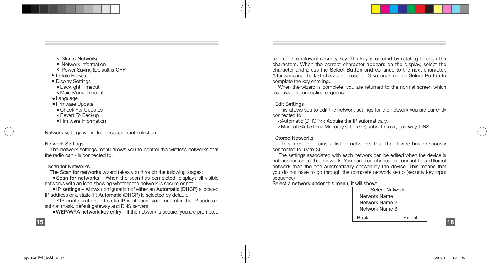                  Stored Networks             Network Information            Power Saving (Default is OFF)        Delete Presets         Display Settings            Backlight Timeout             Main Menu Timeout         Language         Firmware Update            Check For Updates            Revert To Backup           Firmware Information Network settings will include access point selection.Network Settings    The network settings  menu allows you to control the wireless networks that the radio can / is connected to.      Scan for Networks    The Scan for networks wizard takes you through the following stages:       Scan for networks – When the scan has completed, displays all visible networks with an icon showing whether the network is secure or not.         IP settings – Allows conﬁguration of either an Automatic (DHCP) allocated IP address or a static IP. Automatic (DHCP) is selected by default.         IP conﬁguration – If static IP is chosen, you can enter the IP address, subnet mask, default gateway and DNS servers.         WEP/WPA network key entry – If the network is secure, you are prompted 15to enter the relevant security key.  The  key  is  entered by rotating through the characters. When the correct character  appears  on  the  display,  select  the character and press the  Select  Button  and  continue  to  the  next  character. After selecting the last character, press for 3 seconds on the Select Button to complete the key entering.     When the wizard is complete, you are returned to the normal screen which displays the connecting sequence.    Edit Settings     This allows you to edit the network settings for the network you are currently connected to.     &lt;Automatic (DHCP)&gt;: Acquire the IP automatically.    &lt;Manual (Static IP)&gt;: Manually set the IP, subnet mask, gateway, DNS.  Stored Networks     This menu contains a list of networks that the device has previously connected to. (Max 3)    The settings associated with each network can be edited when the device is not connected to that network. You can also choose to connect to a different network than the one automatically chosen by the device. This means that you do not have to go through the complete network setup (security key input sequence)  Select a network under this menu, it will show:                                                                      Select Network                                                               Network Name 1                                                              Network Name 2                                                              Network Name 3             Back Select 16pps-fm(中性).indd   16-17 2009-11-5   16:10:35