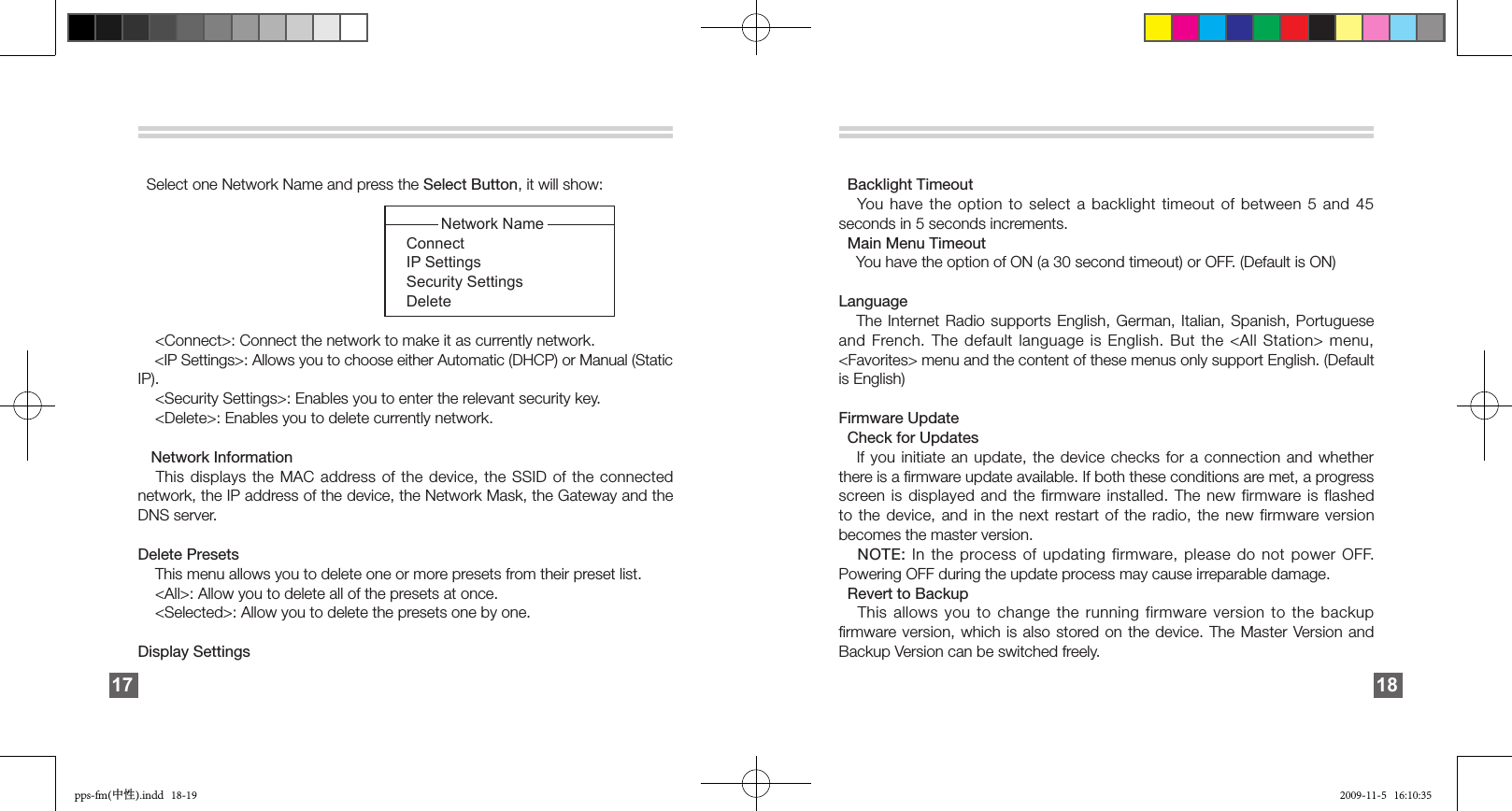         Select one Network Name and press the Select Button, it will show:                                                                      Network Name                                                               Connect                                                              IP Settings                                                              Security Settings                                                              Delete               &lt;Connect&gt;: Connect the network to make it as currently network.    &lt;IP Settings&gt;: Allows you to choose either Automatic (DHCP) or Manual (Static IP).    &lt;Security Settings&gt;: Enables you to enter the relevant security key.    &lt;Delete&gt;: Enables you to delete currently network.     Network Information   This displays the MAC address of  the  device,  the  SSID  of  the  connected network, the IP address of the device, the Network Mask, the Gateway and the DNS server. Delete Presets     This menu allows you to delete one or more presets from their preset list.     &lt;All&gt;: Allow you to delete all of the presets at once.    &lt;Selected&gt;: Allow you to delete the presets one by one.Display Settings 17   Backlight Timeout    You have the option to select a backlight timeout of between 5 and 45 seconds in 5 seconds increments.   Main Menu Timeout     You have the option of ON (a 30 second timeout) or OFF. (Default is ON) Language    The Internet Radio supports English, German, Italian, Spanish, Portuguese and French. The  default  language  is  English.  But  the  &lt;All  Station&gt;  menu, &lt;Favorites&gt; menu and the content of these menus only support English. (Default is English) Firmware Update   Check for Updates    If you initiate an update, the device checks for a connection and whether there is a ﬁrmware update available. If both these conditions are met, a progress screen is  displayed  and  the firmware installed. The new firmware is  flashed to the device, and in the next restart of  the  radio,  the  new  firmware version becomes the master version.   NOTE: In the process of updating firmware, please do not power OFF. Powering OFF during the update process may cause irreparable damage.                            Revert to Backup    This allows you to change the running firmware version  to  the  backup ﬁrmware version,  which  is  also  stored on the device. The Master Version and Backup Version can be switched freely.18pps-fm(中性).indd   18-19 2009-11-5   16:10:35