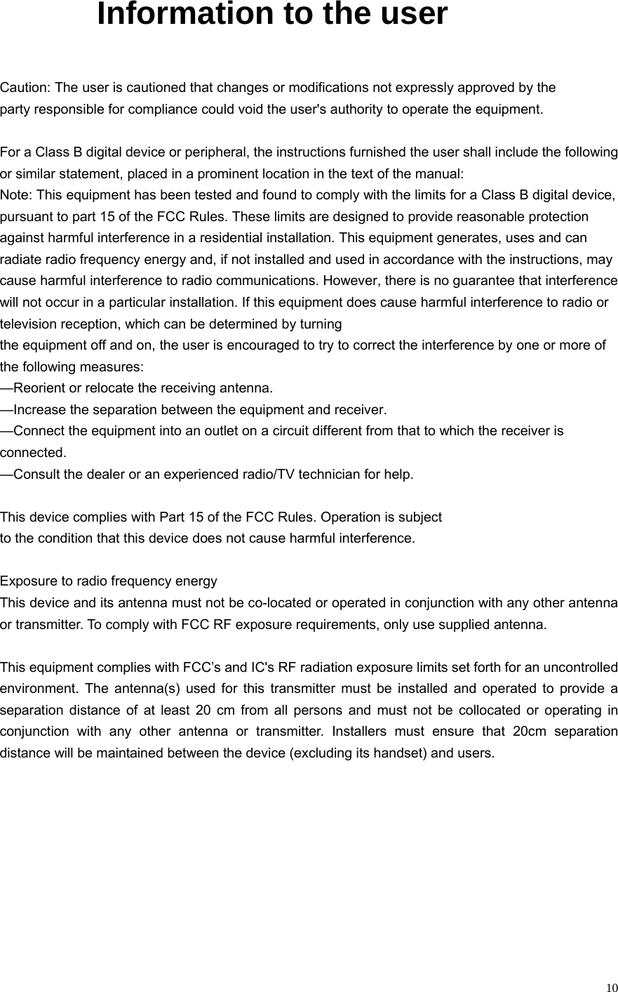  10       Information to the user  Caution: The user is cautioned that changes or modifications not expressly approved by the party responsible for compliance could void the user&apos;s authority to operate the equipment.  For a Class B digital device or peripheral, the instructions furnished the user shall include the following or similar statement, placed in a prominent location in the text of the manual: Note: This equipment has been tested and found to comply with the limits for a Class B digital device, pursuant to part 15 of the FCC Rules. These limits are designed to provide reasonable protection against harmful interference in a residential installation. This equipment generates, uses and can radiate radio frequency energy and, if not installed and used in accordance with the instructions, may cause harmful interference to radio communications. However, there is no guarantee that interference will not occur in a particular installation. If this equipment does cause harmful interference to radio or television reception, which can be determined by turning the equipment off and on, the user is encouraged to try to correct the interference by one or more of the following measures: —Reorient or relocate the receiving antenna. —Increase the separation between the equipment and receiver. —Connect the equipment into an outlet on a circuit different from that to which the receiver is connected. —Consult the dealer or an experienced radio/TV technician for help.  This device complies with Part 15 of the FCC Rules. Operation is subject to the condition that this device does not cause harmful interference.  Exposure to radio frequency energy This device and its antenna must not be co-located or operated in conjunction with any other antenna or transmitter. To comply with FCC RF exposure requirements, only use supplied antenna.  This equipment complies with FCC’s and IC&apos;s RF radiation exposure limits set forth for an uncontrolled environment. The antenna(s) used for this transmitter must be installed and operated to provide a separation distance of at least 20 cm from all persons and must not be collocated or operating in conjunction with any other antenna or transmitter. Installers must ensure that 20cm separation distance will be maintained between the device (excluding its handset) and users.           