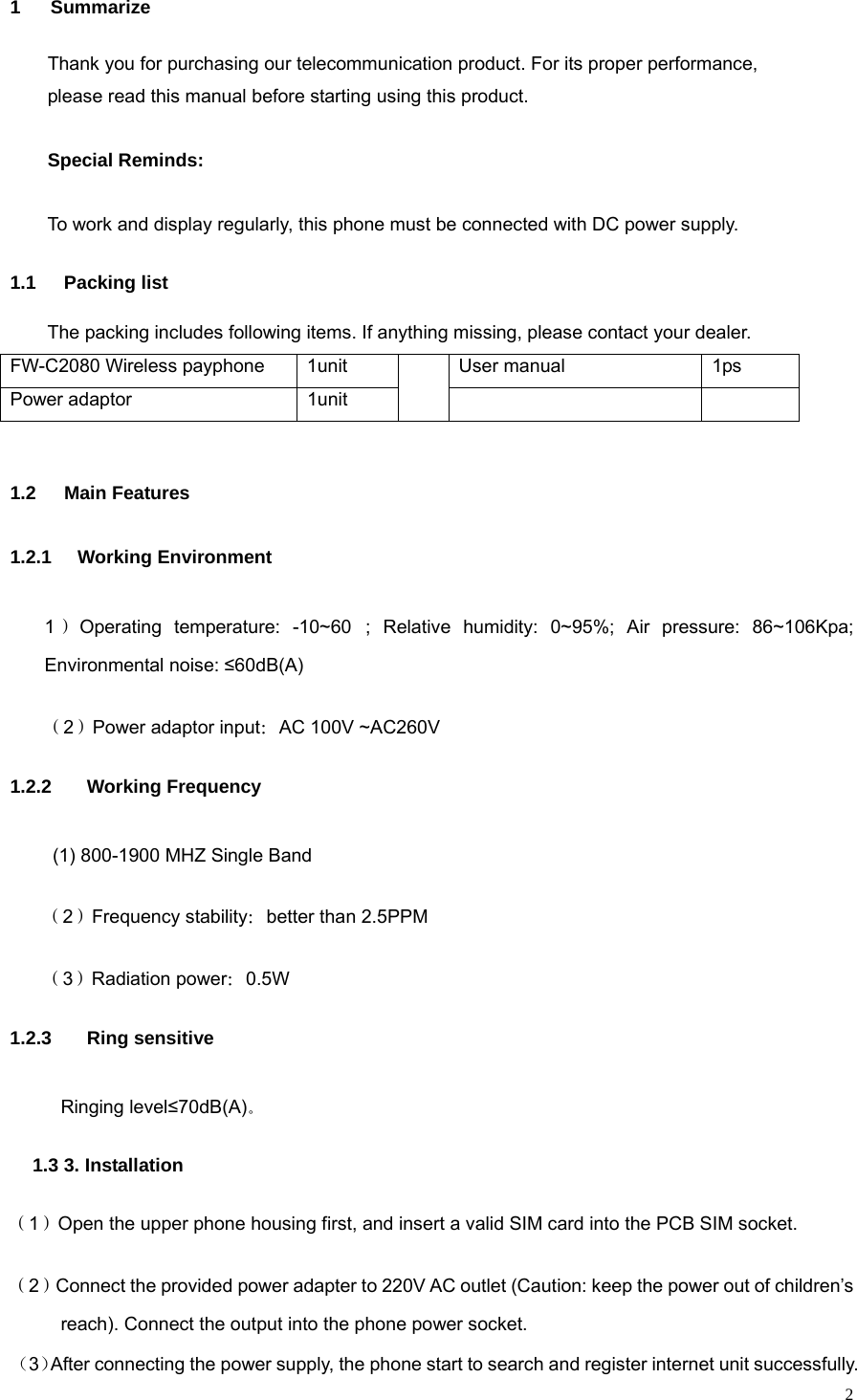   21 Summarize Thank you for purchasing our telecommunication product. For its proper performance,   please read this manual before starting using this product.  Special Reminds: To work and display regularly, this phone must be connected with DC power supply. 1.1 Packing list The packing includes following items. If anything missing, please contact your dealer. FW-C2080 Wireless payphone  1unit  User manual  1ps Power adaptor  1unit     1.2 Main Features 1.2.1 Working Environment 1）Operating temperature: -10~60; Relative humidity: 0~95%; Air pressure: 86~106Kpa; Environmental noise: ≤60dB(A) （2）Power adaptor input：AC 100V ~AC260V 1.2.2  Working Frequency (1) 800-1900 MHZ Single Band （2）Frequency stability：better than 2.5PPM （3）Radiation power：0.5W 1.2.3  Ring sensitive Ringing level≤70dB(A)。 1.3 3. Installation （1）Open the upper phone housing first, and insert a valid SIM card into the PCB SIM socket. （2）Connect the provided power adapter to 220V AC outlet (Caution: keep the power out of children’s reach). Connect the output into the phone power socket. （3）After connecting the power supply, the phone start to search and register internet unit successfully. 