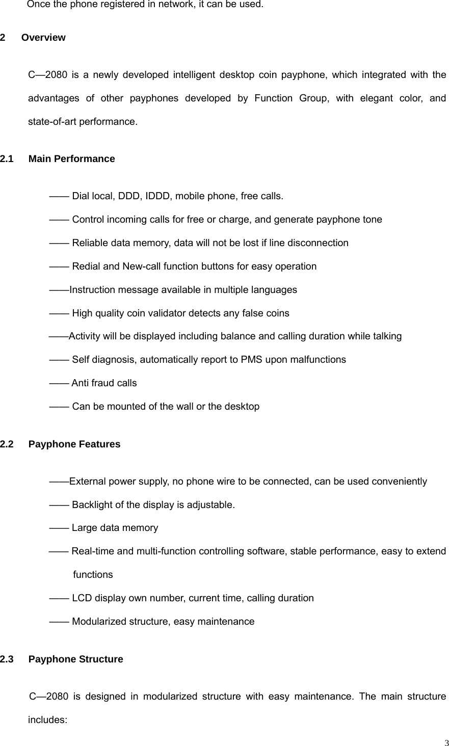   3Once the phone registered in network, it can be used. 2 Overview C—2080 is a newly developed intelligent desktop coin payphone, which integrated with the advantages of other payphones developed by Function Group, with elegant color, and state-of-art performance. 2.1 Main Performance —— Dial local, DDD, IDDD, mobile phone, free calls. —— Control incoming calls for free or charge, and generate payphone tone —— Reliable data memory, data will not be lost if line disconnection —— Redial and New-call function buttons for easy operation ——Instruction message available in multiple languages —— High quality coin validator detects any false coins ——Activity will be displayed including balance and calling duration while talking —— Self diagnosis, automatically report to PMS upon malfunctions —— Anti fraud calls —— Can be mounted of the wall or the desktop 2.2 Payphone Features ——External power supply, no phone wire to be connected, can be used conveniently —— Backlight of the display is adjustable. —— Large data memory —— Real-time and multi-function controlling software, stable performance, easy to extend functions —— LCD display own number, current time, calling duration —— Modularized structure, easy maintenance 2.3 Payphone Structure C—2080 is designed in modularized structure with easy maintenance. The main structure includes: 