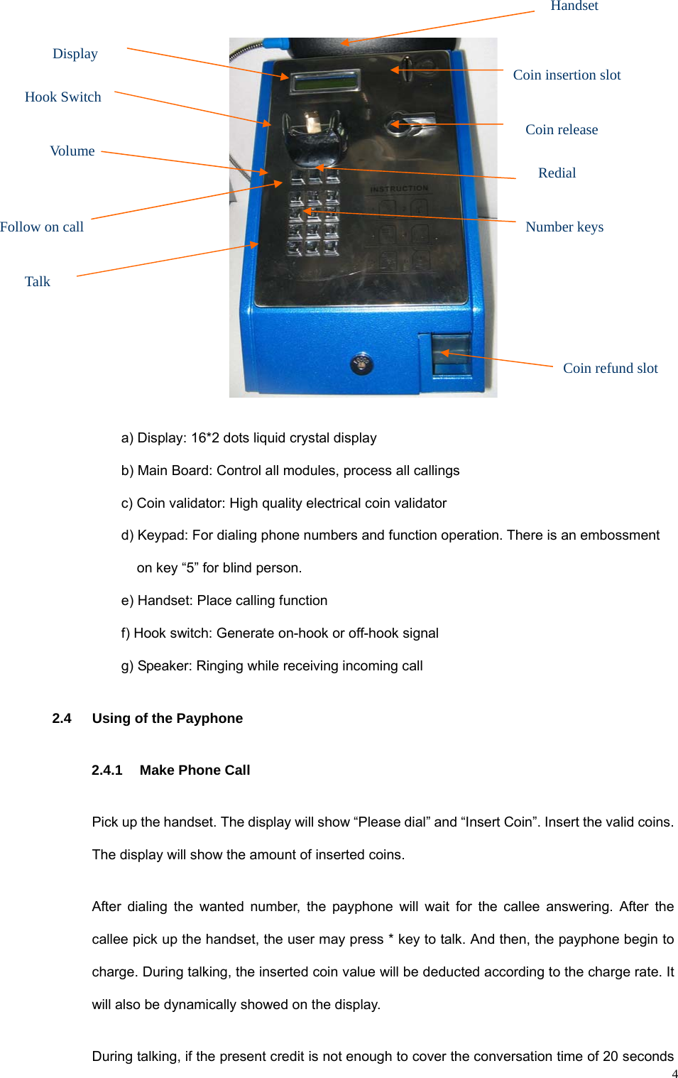   4 a) Display: 16*2 dots liquid crystal display b) Main Board: Control all modules, process all callings c) Coin validator: High quality electrical coin validator d) Keypad: For dialing phone numbers and function operation. There is an embossment on key “5” for blind person. e) Handset: Place calling function f) Hook switch: Generate on-hook or off-hook signal g) Speaker: Ringing while receiving incoming call 2.4 Using of the Payphone 2.4.1 Make Phone Call Pick up the handset. The display will show “Please dial” and “Insert Coin”. Insert the valid coins. The display will show the amount of inserted coins. After dialing the wanted number, the payphone will wait for the callee answering. After the callee pick up the handset, the user may press * key to talk. And then, the payphone begin to charge. During talking, the inserted coin value will be deducted according to the charge rate. It will also be dynamically showed on the display. During talking, if the present credit is not enough to cover the conversation time of 20 seconds Volume Follow on call Coin insertion slotHook Switch Display Number keys Coin release Handset Coin refund slot Redial Talk 