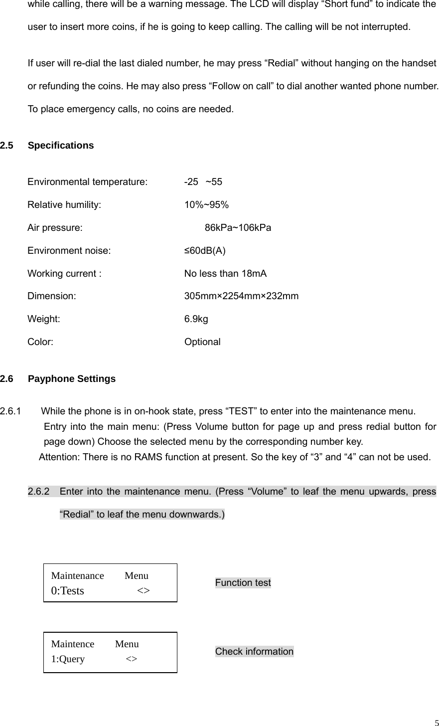   5while calling, there will be a warning message. The LCD will display “Short fund” to indicate the user to insert more coins, if he is going to keep calling. The calling will be not interrupted. If user will re-dial the last dialed number, he may press “Redial” without hanging on the handset or refunding the coins. He may also press “Follow on call” to dial another wanted phone number. To place emergency calls, no coins are needed. 2.5 Specifications Environmental temperature:      -25~55 Relative humility:     10%~95% Air pressure:      86kPa~106kPa Environment noise:        ≤60dB(A) Working current :         No less than 18mA Dimension:      305mm×2254mm×232mm Weight:       6.9kg Color:       Optional 2.6  Payphone Settings      2.6.1        While the phone is in on-hook state, press “TEST” to enter into the maintenance menu.   Entry into the main menu: (Press Volume button for page up and press redial button for page down) Choose the selected menu by the corresponding number key. Attention: There is no RAMS function at present. So the key of “3” and “4” can not be used.                                     2.6.2   Enter into the maintenance menu. (Press “Volume” to leaf the menu upwards, press “Redial” to leaf the menu downwards.)   Function test   Check information   Maintenance    Menu 0:Tests         &lt;&gt; Maintence    Menu 1:Query        &lt;&gt; 