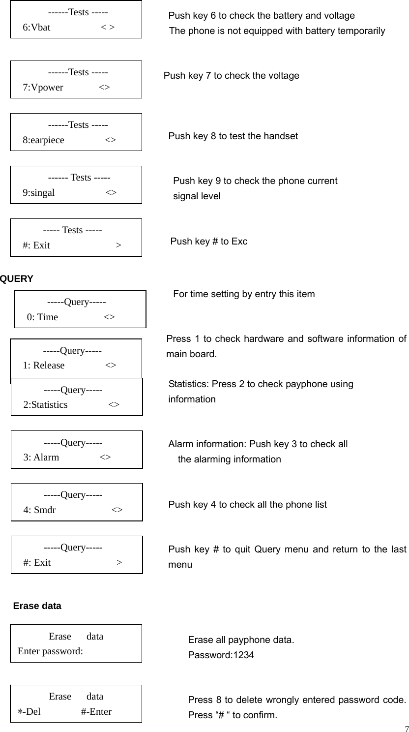   7Push key 6 to check the battery and voltage                                       The phone is not equipped with battery temporarily                                          Push key 7 to check the voltage                                                                                      Push key 8 to test the handset                                                                                                    Push key 9 to check the phone current   signal level                                   Push key # to Exc  QUERY    For time setting by entry this item                                               Press 1 to check hardware and software information of main board.                                          Statistics: Press 2 to check payphone using  information                                                                                    Alarm information: Push key 3 to check all  the alarming information                                                                                             Push key 4 to check all the phone list                                           Push key # to quit Query menu and return to the last menu    Erase data  Erase all payphone data. Password:1234                                                          Press 8 to delete wrongly entered password code. Press “# “ to confirm. Erase   data Enter password:   Erase   data       *-Del        #-Enter       ------Tests -----  6:Vbat          &lt; &gt;       ------Tests -----  7:Vpower       &lt;&gt;       ------Tests -----  8:earpiece        &lt;&gt;       ------ Tests -----  9:singal          &lt;&gt; ----- Tests -----      #: Exit             &gt;    -----Query-----    0: Time         &lt;&gt; -----Query-----    1: Release        &lt;&gt; -----Query-----    3: Alarm        &lt;&gt; -----Query-----    4: Smdr           &lt;&gt;   -----Query-----    #: Exit             &gt;    -----Query-----    2:Statistics        &lt;&gt; 