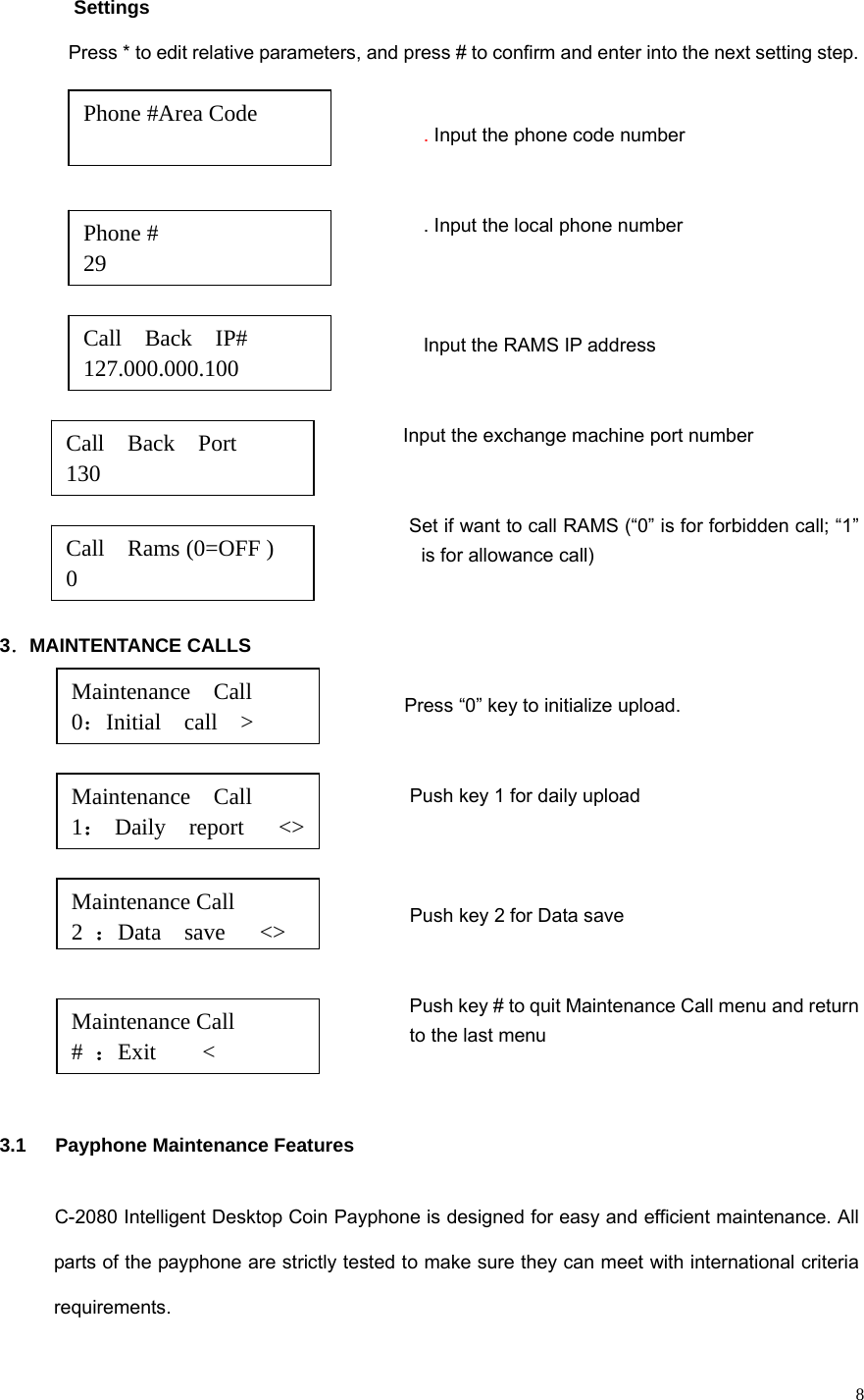   8   Settings Press * to edit relative parameters, and press # to confirm and enter into the next setting step.  . Input the phone code number   . Input the local phone number                                 Input the RAMS IP address   Input the exchange machine port number         Set if want to call RAMS (“0” is for forbidden call; “1” is for allowance call)   3．MAINTENTANCE CALLS                                                                                                             Press “0” key to initialize upload.                                                                                                                                                                           Push key 1 for daily upload                                                                                                                             Push key 2 for Data save                                                                                                      Push key # to quit Maintenance Call menu and return   to the last menu                                    3.1   Payphone Maintenance Features C-2080 Intelligent Desktop Coin Payphone is designed for easy and efficient maintenance. All parts of the payphone are strictly tested to make sure they can meet with international criteria requirements. Phone #Area Code                           Call  Back  Port   130                  Call  Back  IP#  127.000.000.100 Phone # 29  Call    Rams (0=OFF ) 0 Maintenance  Call  0：Initial  call  &gt; Maintenance  Call 1： Daily  report   &lt;&gt; Maintenance Call   2  ：Data  save   &lt;&gt;Maintenance Call       #  ：Exit    &lt; 