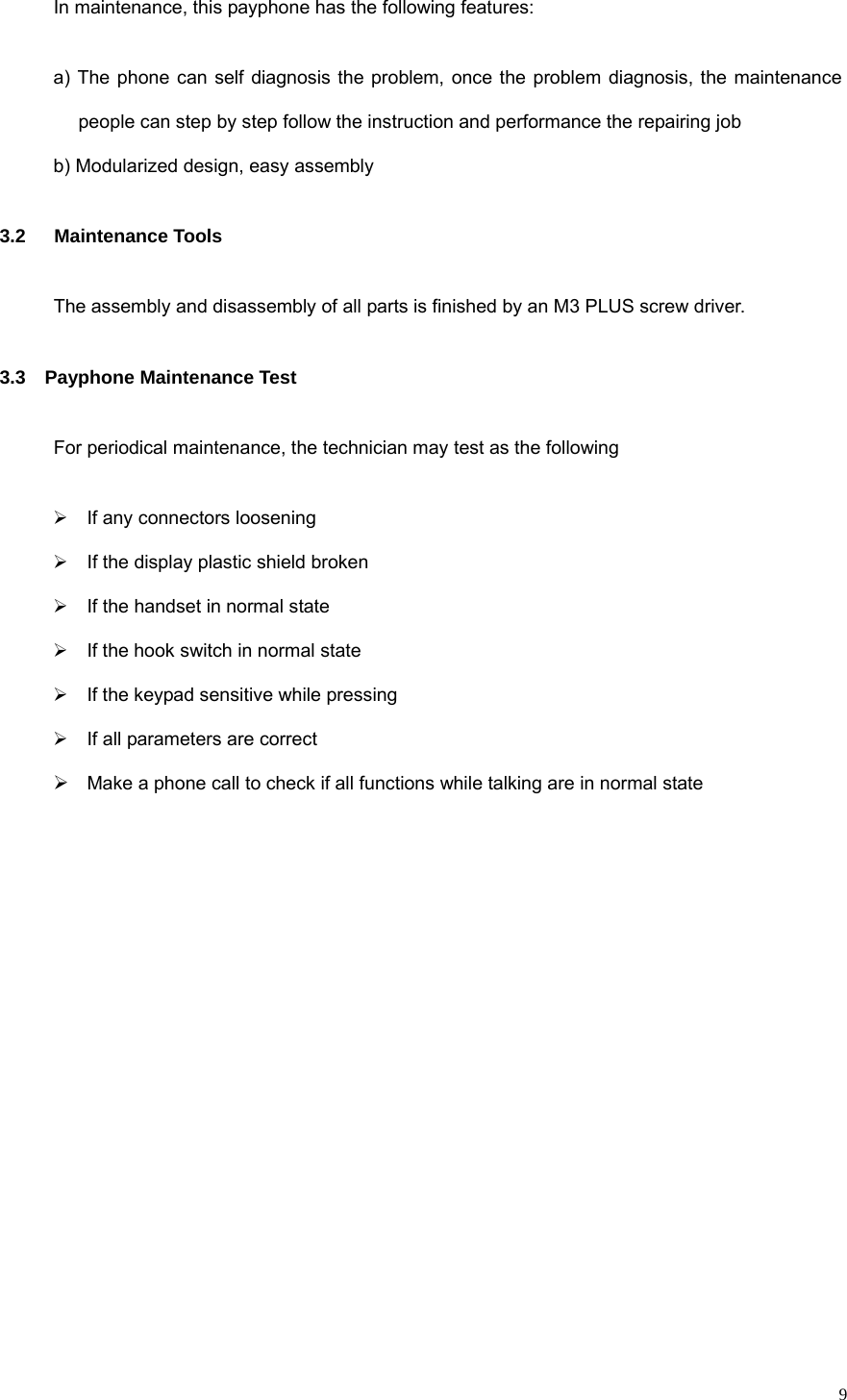   9In maintenance, this payphone has the following features: a) The phone can self diagnosis the problem, once the problem diagnosis, the maintenance people can step by step follow the instruction and performance the repairing job b) Modularized design, easy assembly 3.2   Maintenance Tools The assembly and disassembly of all parts is finished by an M3 PLUS screw driver. 3.3  Payphone Maintenance Test For periodical maintenance, the technician may test as the following ¾  If any connectors loosening ¾  If the display plastic shield broken ¾  If the handset in normal state ¾  If the hook switch in normal state ¾  If the keypad sensitive while pressing ¾  If all parameters are correct ¾ Make a phone call to check if all functions while talking are in normal state              