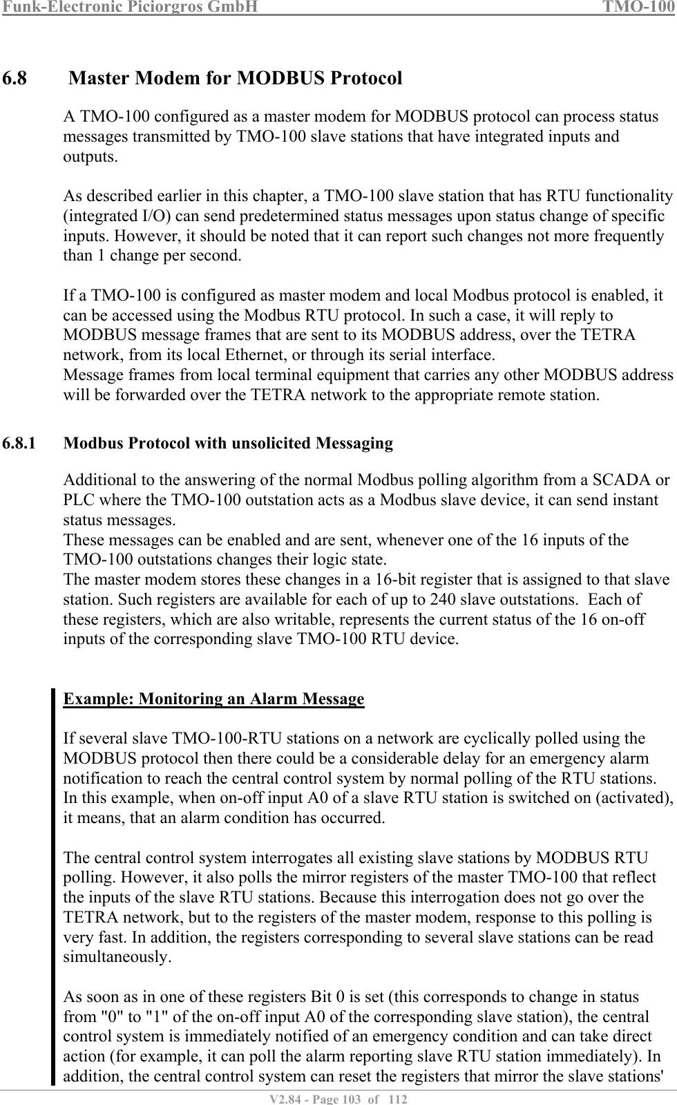 Funk-Electronic Piciorgros GmbH   TMO-100   V2.84 - Page 103  of   112   6.8  Master Modem for MODBUS Protocol A TMO-100 configured as a master modem for MODBUS protocol can process status messages transmitted by TMO-100 slave stations that have integrated inputs and outputs.  As described earlier in this chapter, a TMO-100 slave station that has RTU functionality (integrated I/O) can send predetermined status messages upon status change of specific inputs. However, it should be noted that it can report such changes not more frequently than 1 change per second.   If a TMO-100 is configured as master modem and local Modbus protocol is enabled, it can be accessed using the Modbus RTU protocol. In such a case, it will reply to MODBUS message frames that are sent to its MODBUS address, over the TETRA network, from its local Ethernet, or through its serial interface.  Message frames from local terminal equipment that carries any other MODBUS address will be forwarded over the TETRA network to the appropriate remote station.   6.8.1 Modbus Protocol with unsolicited Messaging Additional to the answering of the normal Modbus polling algorithm from a SCADA or PLC where the TMO-100 outstation acts as a Modbus slave device, it can send instant status messages. These messages can be enabled and are sent, whenever one of the 16 inputs of the TMO-100 outstations changes their logic state. The master modem stores these changes in a 16-bit register that is assigned to that slave station. Such registers are available for each of up to 240 slave outstations.  Each of these registers, which are also writable, represents the current status of the 16 on-off inputs of the corresponding slave TMO-100 RTU device.   Example: Monitoring an Alarm Message  If several slave TMO-100-RTU stations on a network are cyclically polled using the MODBUS protocol then there could be a considerable delay for an emergency alarm notification to reach the central control system by normal polling of the RTU stations.  In this example, when on-off input A0 of a slave RTU station is switched on (activated), it means, that an alarm condition has occurred.   The central control system interrogates all existing slave stations by MODBUS RTU polling. However, it also polls the mirror registers of the master TMO-100 that reflect the inputs of the slave RTU stations. Because this interrogation does not go over the TETRA network, but to the registers of the master modem, response to this polling is very fast. In addition, the registers corresponding to several slave stations can be read simultaneously.   As soon as in one of these registers Bit 0 is set (this corresponds to change in status from &quot;0&quot; to &quot;1&quot; of the on-off input A0 of the corresponding slave station), the central control system is immediately notified of an emergency condition and can take direct action (for example, it can poll the alarm reporting slave RTU station immediately). In addition, the central control system can reset the registers that mirror the slave stations&apos; 