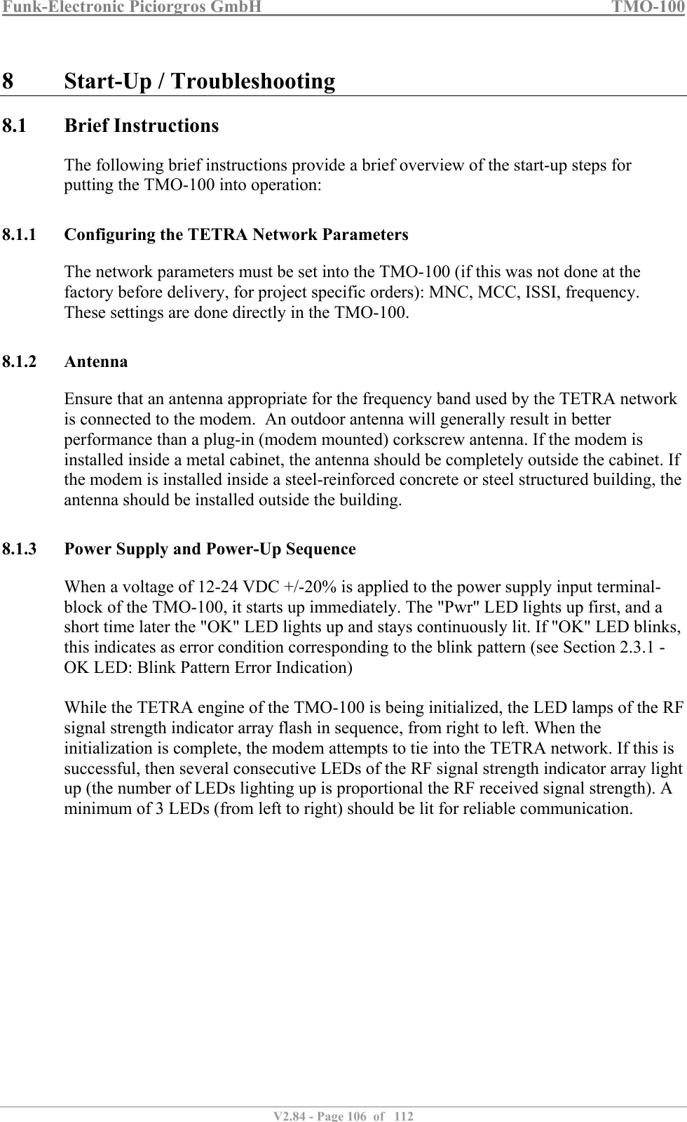Funk-Electronic Piciorgros GmbH   TMO-100   V2.84 - Page 106  of   112   8 Start-Up / Troubleshooting 8.1 Brief Instructions The following brief instructions provide a brief overview of the start-up steps for putting the TMO-100 into operation:  8.1.1 Configuring the TETRA Network Parameters The network parameters must be set into the TMO-100 (if this was not done at the factory before delivery, for project specific orders): MNC, MCC, ISSI, frequency. These settings are done directly in the TMO-100.  8.1.2 Antenna Ensure that an antenna appropriate for the frequency band used by the TETRA network is connected to the modem.  An outdoor antenna will generally result in better performance than a plug-in (modem mounted) corkscrew antenna. If the modem is installed inside a metal cabinet, the antenna should be completely outside the cabinet. If the modem is installed inside a steel-reinforced concrete or steel structured building, the antenna should be installed outside the building.  8.1.3 Power Supply and Power-Up Sequence When a voltage of 12-24 VDC +/-20% is applied to the power supply input terminal-block of the TMO-100, it starts up immediately. The &quot;Pwr&quot; LED lights up first, and a short time later the &quot;OK&quot; LED lights up and stays continuously lit. If &quot;OK&quot; LED blinks, this indicates as error condition corresponding to the blink pattern (see Section 2.3.1 - OK LED: Blink Pattern Error Indication)  While the TETRA engine of the TMO-100 is being initialized, the LED lamps of the RF signal strength indicator array flash in sequence, from right to left. When the initialization is complete, the modem attempts to tie into the TETRA network. If this is successful, then several consecutive LEDs of the RF signal strength indicator array light up (the number of LEDs lighting up is proportional the RF received signal strength). A minimum of 3 LEDs (from left to right) should be lit for reliable communication.  