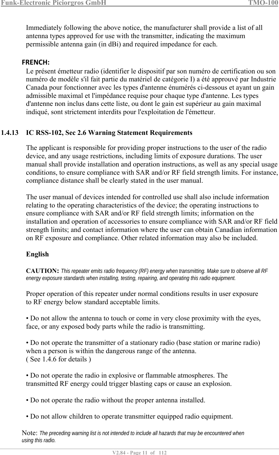 Funk-Electronic Piciorgros GmbH   TMO-100   V2.84 - Page 11  of   112   Immediately following the above notice, the manufacturer shall provide a list of all antenna types approved for use with the transmitter, indicating the maximum permissible antenna gain (in dBi) and required impedance for each. FRENCH: Le présent émetteur radio (identifier le dispositif par son numéro de certification ou son numéro de modèle s&apos;il fait partie du matériel de catégorie I) a été approuvé par Industrie Canada pour fonctionner avec les types d&apos;antenne énumérés ci-dessous et ayant un gain admissible maximal et l&apos;impédance requise pour chaque type d&apos;antenne. Les types d&apos;antenne non inclus dans cette liste, ou dont le gain est supérieur au gain maximal indiqué, sont strictement interdits pour l&apos;exploitation de l&apos;émetteur.  1.4.13 IC RSS-102, Sec 2.6 Warning Statement Requirements The applicant is responsible for providing proper instructions to the user of the radio device, and any usage restrictions, including limits of exposure durations. The user manual shall provide installation and operation instructions, as well as any special usage conditions, to ensure compliance with SAR and/or RF field strength limits. For instance, compliance distance shall be clearly stated in the user manual.  The user manual of devices intended for controlled use shall also include information relating to the operating characteristics of the device; the operating instructions to ensure compliance with SAR and/or RF field strength limits; information on the installation and operation of accessories to ensure compliance with SAR and/or RF field strength limits; and contact information where the user can obtain Canadian information on RF exposure and compliance. Other related information may also be included.  English  CAUTION: This repeater emits radio frequency (RF) energy when transmitting. Make sure to observe all RF energy exposure standards when installing, testing, repairing, and operating this radio equipment.  Proper operation of this repeater under normal conditions results in user exposure to RF energy below standard acceptable limits.  • Do not allow the antenna to touch or come in very close proximity with the eyes, face, or any exposed body parts while the radio is transmitting.  • Do not operate the transmitter of a stationary radio (base station or marine radio) when a person is within the dangerous range of the antenna. ( See 1.4.6 for details )  • Do not operate the radio in explosive or flammable atmospheres. The transmitted RF energy could trigger blasting caps or cause an explosion.  • Do not operate the radio without the proper antenna installed.  • Do not allow children to operate transmitter equipped radio equipment.    Note: The preceding warning list is not intended to include all hazards that may be encountered when using this radio.  
