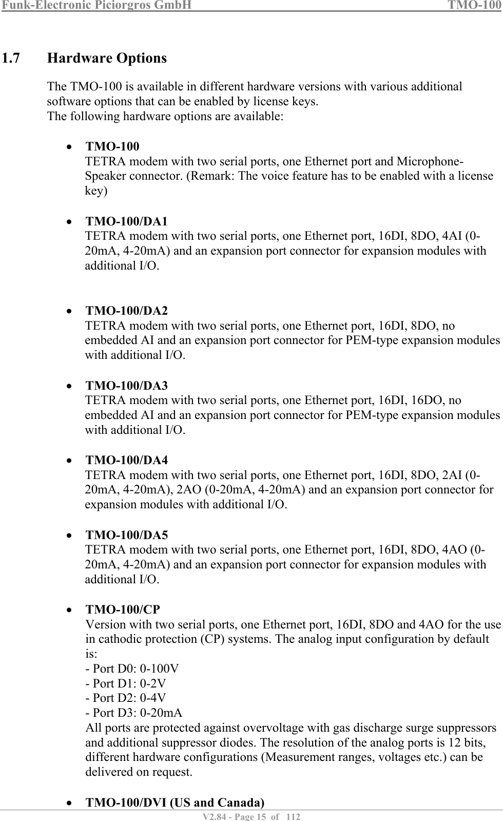 Funk-Electronic Piciorgros GmbH   TMO-100   V2.84 - Page 15  of   112   1.7 Hardware Options The TMO-100 is available in different hardware versions with various additional software options that can be enabled by license keys. The following hardware options are available:   TMO-100 TETRA modem with two serial ports, one Ethernet port and Microphone-Speaker connector. (Remark: The voice feature has to be enabled with a license key)   TMO-100/DA1 TETRA modem with two serial ports, one Ethernet port, 16DI, 8DO, 4AI (0-20mA, 4-20mA) and an expansion port connector for expansion modules with additional I/O.    TMO-100/DA2 TETRA modem with two serial ports, one Ethernet port, 16DI, 8DO, no embedded AI and an expansion port connector for PEM-type expansion modules with additional I/O.   TMO-100/DA3 TETRA modem with two serial ports, one Ethernet port, 16DI, 16DO, no embedded AI and an expansion port connector for PEM-type expansion modules with additional I/O.   TMO-100/DA4 TETRA modem with two serial ports, one Ethernet port, 16DI, 8DO, 2AI (0-20mA, 4-20mA), 2AO (0-20mA, 4-20mA) and an expansion port connector for expansion modules with additional I/O.   TMO-100/DA5 TETRA modem with two serial ports, one Ethernet port, 16DI, 8DO, 4AO (0-20mA, 4-20mA) and an expansion port connector for expansion modules with additional I/O.   TMO-100/CP Version with two serial ports, one Ethernet port, 16DI, 8DO and 4AO for the use in cathodic protection (CP) systems. The analog input configuration by default is: - Port D0: 0-100V - Port D1: 0-2V - Port D2: 0-4V - Port D3: 0-20mA All ports are protected against overvoltage with gas discharge surge suppressors and additional suppressor diodes. The resolution of the analog ports is 12 bits, different hardware configurations (Measurement ranges, voltages etc.) can be delivered on request.   TMO-100/DVI (US and Canada) 