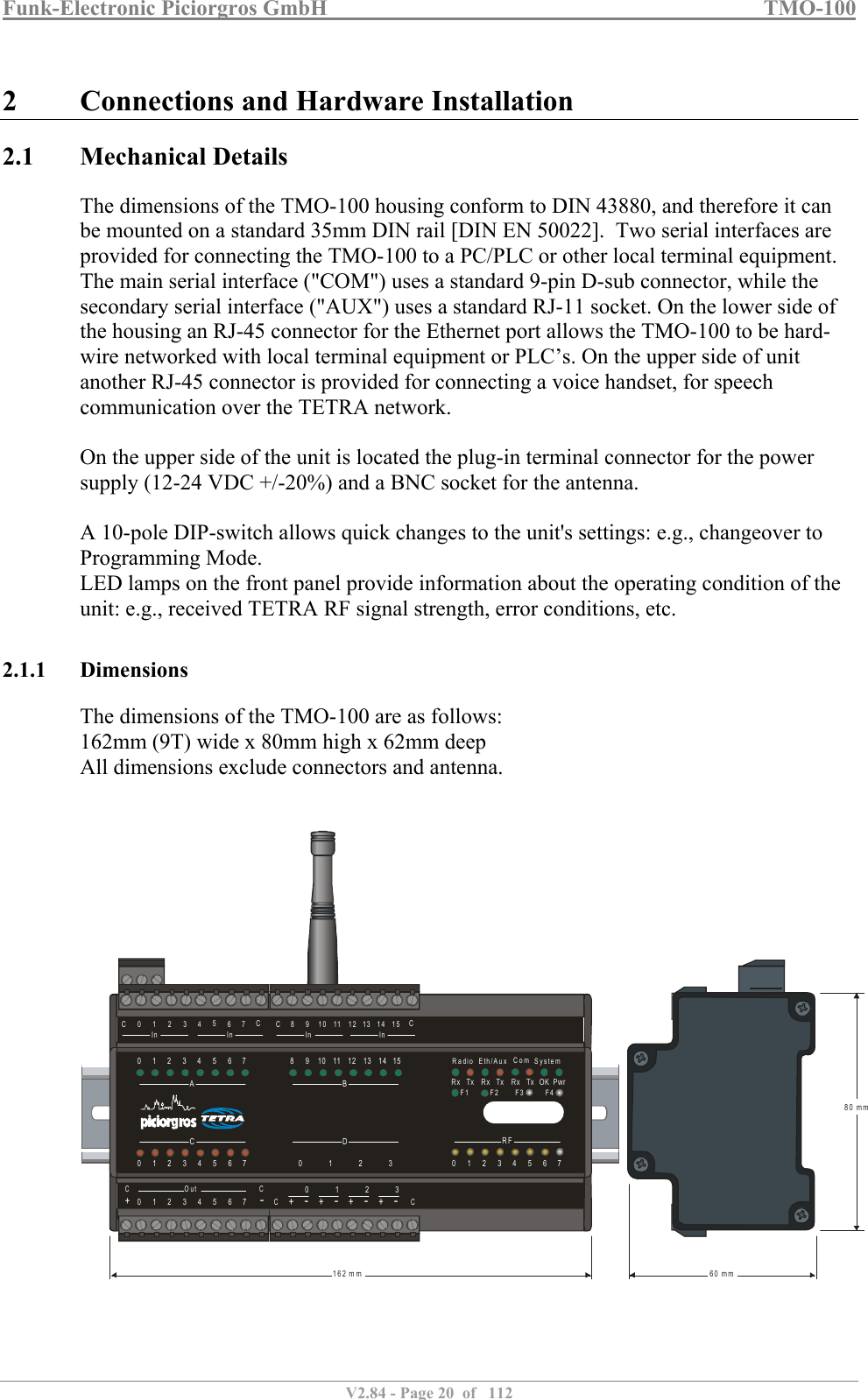 Funk-Electronic Piciorgros GmbH   TMO-100   V2.84 - Page 20  of   112   2 Connections and Hardware Installation 2.1 Mechanical Details The dimensions of the TMO-100 housing conform to DIN 43880, and therefore it can be mounted on a standard 35mm DIN rail [DIN EN 50022].  Two serial interfaces are provided for connecting the TMO-100 to a PC/PLC or other local terminal equipment. The main serial interface (&quot;COM&quot;) uses a standard 9-pin D-sub connector, while the secondary serial interface (&quot;AUX&quot;) uses a standard RJ-11 socket. On the lower side of the housing an RJ-45 connector for the Ethernet port allows the TMO-100 to be hard-wire networked with local terminal equipment or PLC’s. On the upper side of unit another RJ-45 connector is provided for connecting a voice handset, for speech communication over the TETRA network.   On the upper side of the unit is located the plug-in terminal connector for the power supply (12-24 VDC +/-20%) and a BNC socket for the antenna.   A 10-pole DIP-switch allows quick changes to the unit&apos;s settings: e.g., changeover to Programming Mode.  LED lamps on the front panel provide information about the operating condition of the unit: e.g., received TETRA RF signal strength, error conditions, etc.  2.1.1 Dimensions The dimensions of the TMO-100 are as follows: 162mm (9T) wide x 80mm high x 62mm deep All dimensions exclude connectors and antenna.      RFBDAC080123001911210223113341244513556146671577CCOut CC+++++-----012301234567CC0819210311412513614In InIn In715CC80 mm60 mm162 mmRadioRx Rx RxTx Tx Tx OK PwrEth/Aux SystemComF1 F2 F4F3