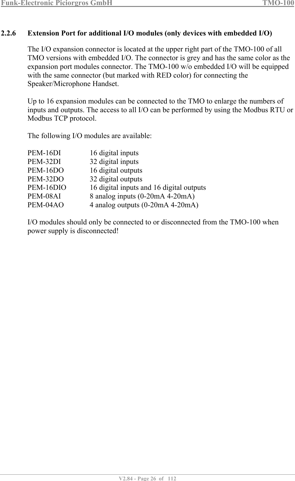 Funk-Electronic Piciorgros GmbH   TMO-100   V2.84 - Page 26  of   112   2.2.6 Extension Port for additional I/O modules (only devices with embedded I/O) The I/O expansion connector is located at the upper right part of the TMO-100 of all TMO versions with embedded I/O. The connector is grey and has the same color as the expansion port modules connector. The TMO-100 w/o embedded I/O will be equipped with the same connector (but marked with RED color) for connecting the Speaker/Microphone Handset.  Up to 16 expansion modules can be connected to the TMO to enlarge the numbers of inputs and outputs. The access to all I/O can be performed by using the Modbus RTU or Modbus TCP protocol.  The following I/O modules are available:  PEM-16DI    16 digital inputs PEM-32DI    32 digital inputs PEM-16DO    16 digital outputs PEM-32DO    32 digital outputs PEM-16DIO   16 digital inputs and 16 digital outputs PEM-08AI    8 analog inputs (0-20mA 4-20mA) PEM-04AO    4 analog outputs (0-20mA 4-20mA)  I/O modules should only be connected to or disconnected from the TMO-100 when power supply is disconnected!  