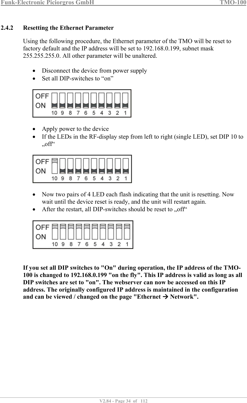 Funk-Electronic Piciorgros GmbH   TMO-100   V2.84 - Page 34  of   112   2.4.2 Resetting the Ethernet Parameter Using the following procedure, the Ethernet parameter of the TMO will be reset to factory default and the IP address will be set to 192.168.0.199, subnet mask 255.255.255.0. All other parameter will be unaltered.   Disconnect the device from power supply  Set all DIP-switches to “on”     Apply power to the device  If the LEDs in the RF-display step from left to right (single LED), set DIP 10 to „off“     Now two pairs of 4 LED each flash indicating that the unit is resetting. Now wait until the device reset is ready, and the unit will restart again.  After the restart, all DIP-switches should be reset to „off“     If you set all DIP switches to &quot;On&quot; during operation, the IP address of the TMO-100 is changed to 192.168.0.199 &quot;on the fly&quot;. This IP address is valid as long as all DIP switches are set to &quot;on&quot;. The webserver can now be accessed on this IP address. The originally configured IP address is maintained in the configuration and can be viewed / changed on the page &quot;Ethernet  Network&quot;. 