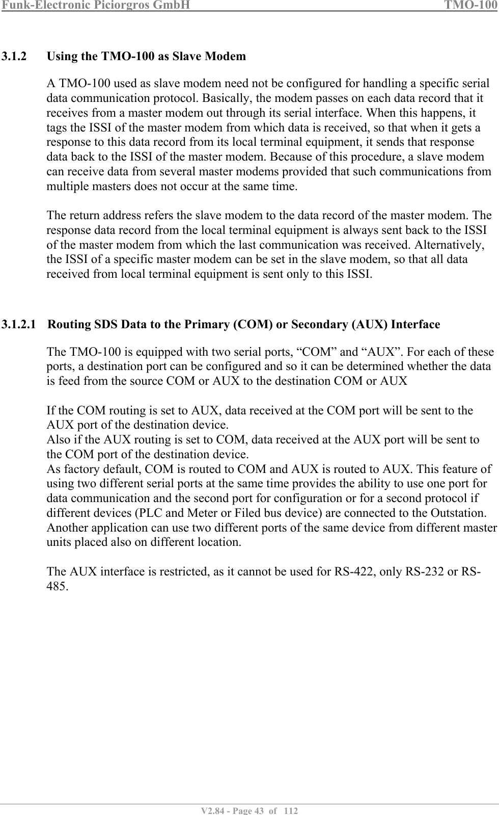 Funk-Electronic Piciorgros GmbH   TMO-100   V2.84 - Page 43  of   112   3.1.2 Using the TMO-100 as Slave Modem A TMO-100 used as slave modem need not be configured for handling a specific serial data communication protocol. Basically, the modem passes on each data record that it receives from a master modem out through its serial interface. When this happens, it tags the ISSI of the master modem from which data is received, so that when it gets a response to this data record from its local terminal equipment, it sends that response data back to the ISSI of the master modem. Because of this procedure, a slave modem can receive data from several master modems provided that such communications from multiple masters does not occur at the same time.   The return address refers the slave modem to the data record of the master modem. The response data record from the local terminal equipment is always sent back to the ISSI of the master modem from which the last communication was received. Alternatively, the ISSI of a specific master modem can be set in the slave modem, so that all data received from local terminal equipment is sent only to this ISSI.    3.1.2.1 Routing SDS Data to the Primary (COM) or Secondary (AUX) Interface The TMO-100 is equipped with two serial ports, “COM” and “AUX”. For each of these ports, a destination port can be configured and so it can be determined whether the data is feed from the source COM or AUX to the destination COM or AUX   If the COM routing is set to AUX, data received at the COM port will be sent to the AUX port of the destination device. Also if the AUX routing is set to COM, data received at the AUX port will be sent to the COM port of the destination device. As factory default, COM is routed to COM and AUX is routed to AUX. This feature of using two different serial ports at the same time provides the ability to use one port for data communication and the second port for configuration or for a second protocol if different devices (PLC and Meter or Filed bus device) are connected to the Outstation. Another application can use two different ports of the same device from different master units placed also on different location.  The AUX interface is restricted, as it cannot be used for RS-422, only RS-232 or RS-485.   
