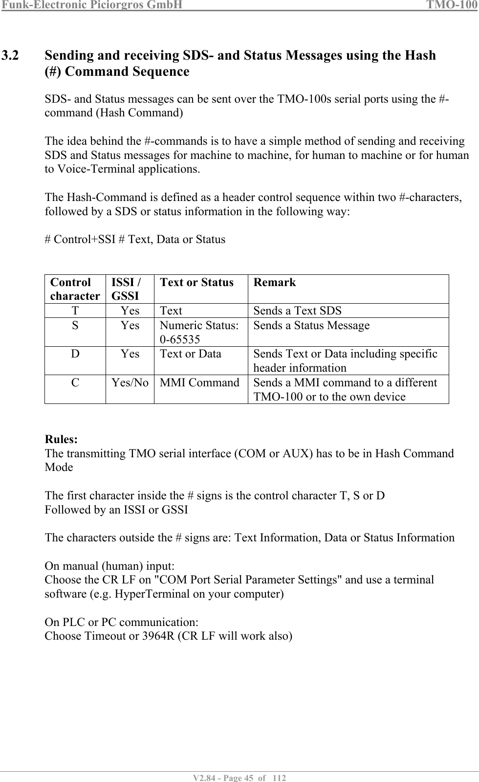Funk-Electronic Piciorgros GmbH   TMO-100   V2.84 - Page 45  of   112   3.2 Sending and receiving SDS- and Status Messages using the Hash (#) Command Sequence SDS- and Status messages can be sent over the TMO-100s serial ports using the #-command (Hash Command)  The idea behind the #-commands is to have a simple method of sending and receiving SDS and Status messages for machine to machine, for human to machine or for human to Voice-Terminal applications.  The Hash-Command is defined as a header control sequence within two #-characters, followed by a SDS or status information in the following way:  # Control+SSI # Text, Data or Status   Control  character ISSI / GSSI Text or Status  Remark T  Yes  Text  Sends a Text SDS S  Yes  Numeric Status: 0-65535 Sends a Status Message D  Yes  Text or Data  Sends Text or Data including specific header information C  Yes/No  MMI Command  Sends a MMI command to a different TMO-100 or to the own device   Rules: The transmitting TMO serial interface (COM or AUX) has to be in Hash Command Mode  The first character inside the # signs is the control character T, S or D Followed by an ISSI or GSSI  The characters outside the # signs are: Text Information, Data or Status Information  On manual (human) input:  Choose the CR LF on &quot;COM Port Serial Parameter Settings&quot; and use a terminal software (e.g. HyperTerminal on your computer)  On PLC or PC communication:  Choose Timeout or 3964R (CR LF will work also)  