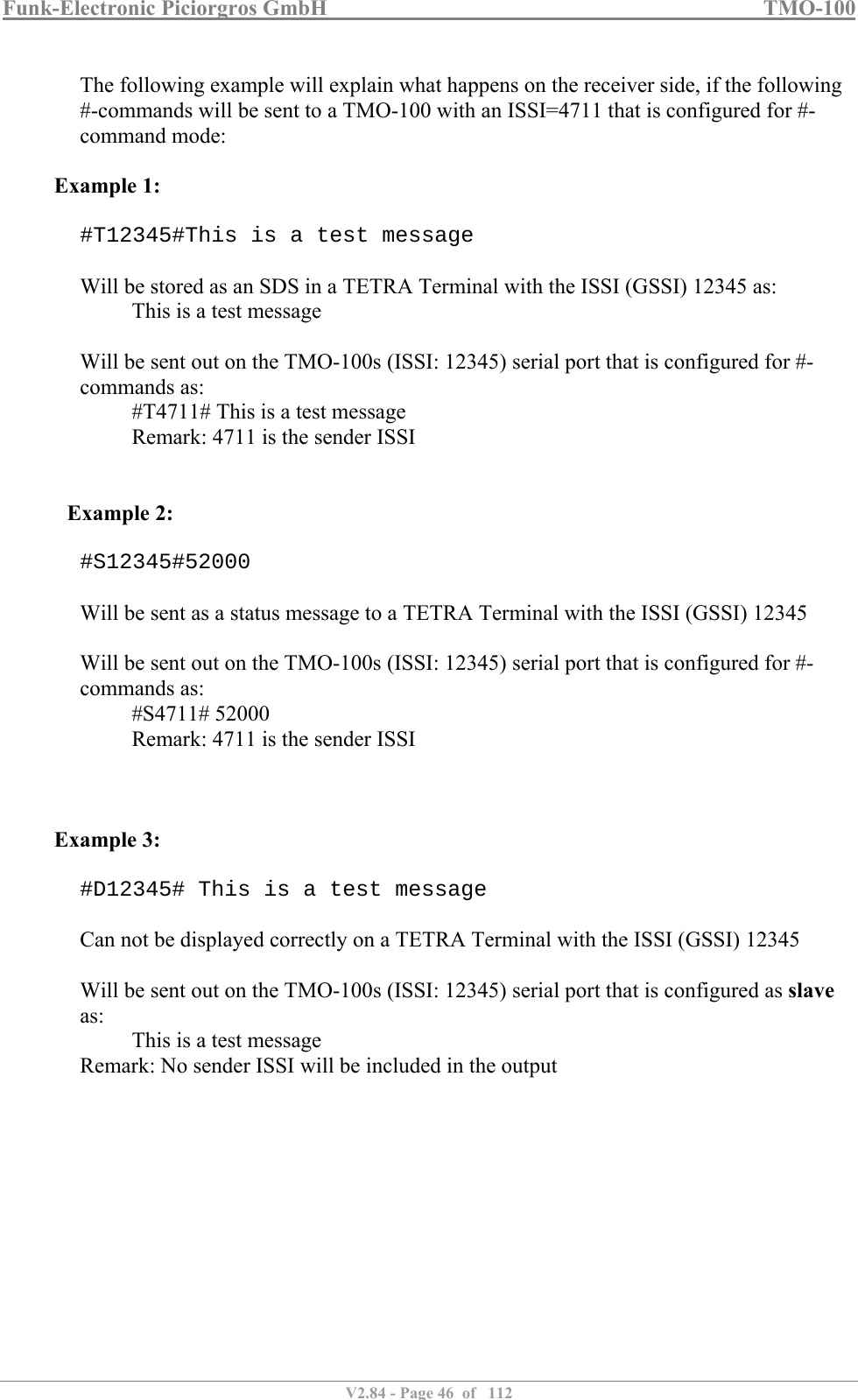 Funk-Electronic Piciorgros GmbH   TMO-100   V2.84 - Page 46  of   112   The following example will explain what happens on the receiver side, if the following #-commands will be sent to a TMO-100 with an ISSI=4711 that is configured for #-command mode:  Example 1:  #T12345#This is a test message  Will be stored as an SDS in a TETRA Terminal with the ISSI (GSSI) 12345 as:   This is a test message  Will be sent out on the TMO-100s (ISSI: 12345) serial port that is configured for #-commands as: #T4711# This is a test message   Remark: 4711 is the sender ISSI    Example 2:  #S12345#52000  Will be sent as a status message to a TETRA Terminal with the ISSI (GSSI) 12345  Will be sent out on the TMO-100s (ISSI: 12345) serial port that is configured for #-commands as: #S4711# 52000   Remark: 4711 is the sender ISSI    Example 3:  #D12345# This is a test message  Can not be displayed correctly on a TETRA Terminal with the ISSI (GSSI) 12345  Will be sent out on the TMO-100s (ISSI: 12345) serial port that is configured as slave as: This is a test message  Remark: No sender ISSI will be included in the output   