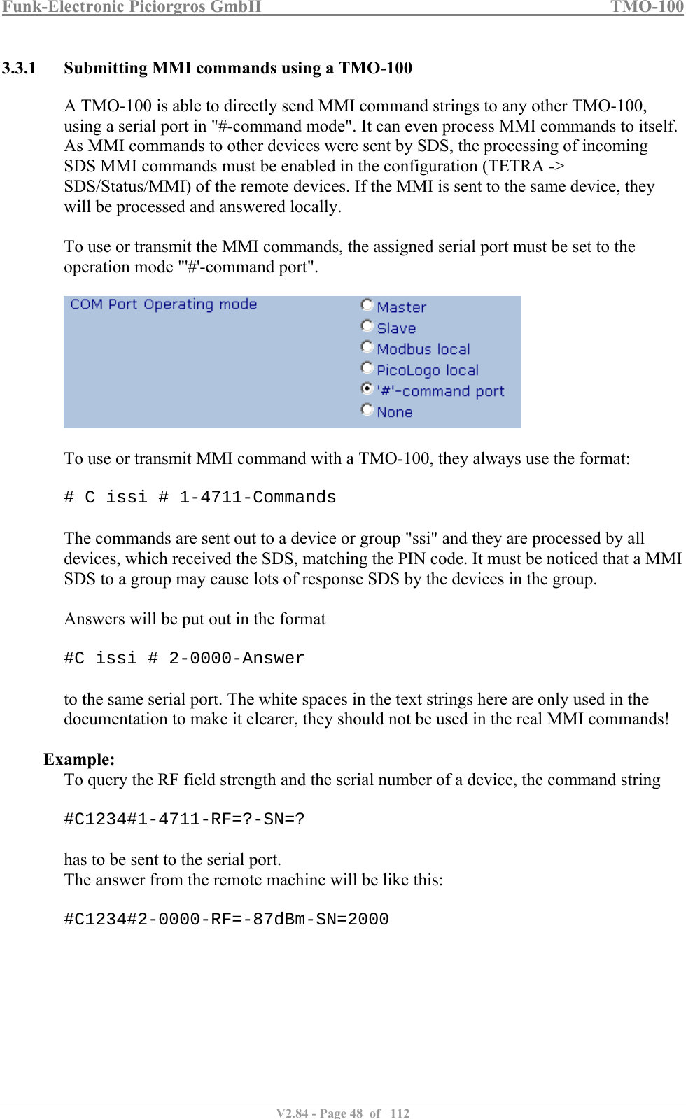 Funk-Electronic Piciorgros GmbH   TMO-100   V2.84 - Page 48  of   112   3.3.1 Submitting MMI commands using a TMO-100 A TMO-100 is able to directly send MMI command strings to any other TMO-100, using a serial port in &quot;#-command mode&quot;. It can even process MMI commands to itself. As MMI commands to other devices were sent by SDS, the processing of incoming SDS MMI commands must be enabled in the configuration (TETRA -&gt; SDS/Status/MMI) of the remote devices. If the MMI is sent to the same device, they will be processed and answered locally.  To use or transmit the MMI commands, the assigned serial port must be set to the operation mode &quot;&apos;#&apos;-command port&quot;.    To use or transmit MMI command with a TMO-100, they always use the format:  # C issi # 1-4711-Commands  The commands are sent out to a device or group &quot;ssi&quot; and they are processed by all devices, which received the SDS, matching the PIN code. It must be noticed that a MMI SDS to a group may cause lots of response SDS by the devices in the group.  Answers will be put out in the format  #C issi # 2-0000-Answer  to the same serial port. The white spaces in the text strings here are only used in the documentation to make it clearer, they should not be used in the real MMI commands!  Example: To query the RF field strength and the serial number of a device, the command string  #C1234#1-4711-RF=?-SN=?  has to be sent to the serial port. The answer from the remote machine will be like this:  #C1234#2-0000-RF=-87dBm-SN=2000  