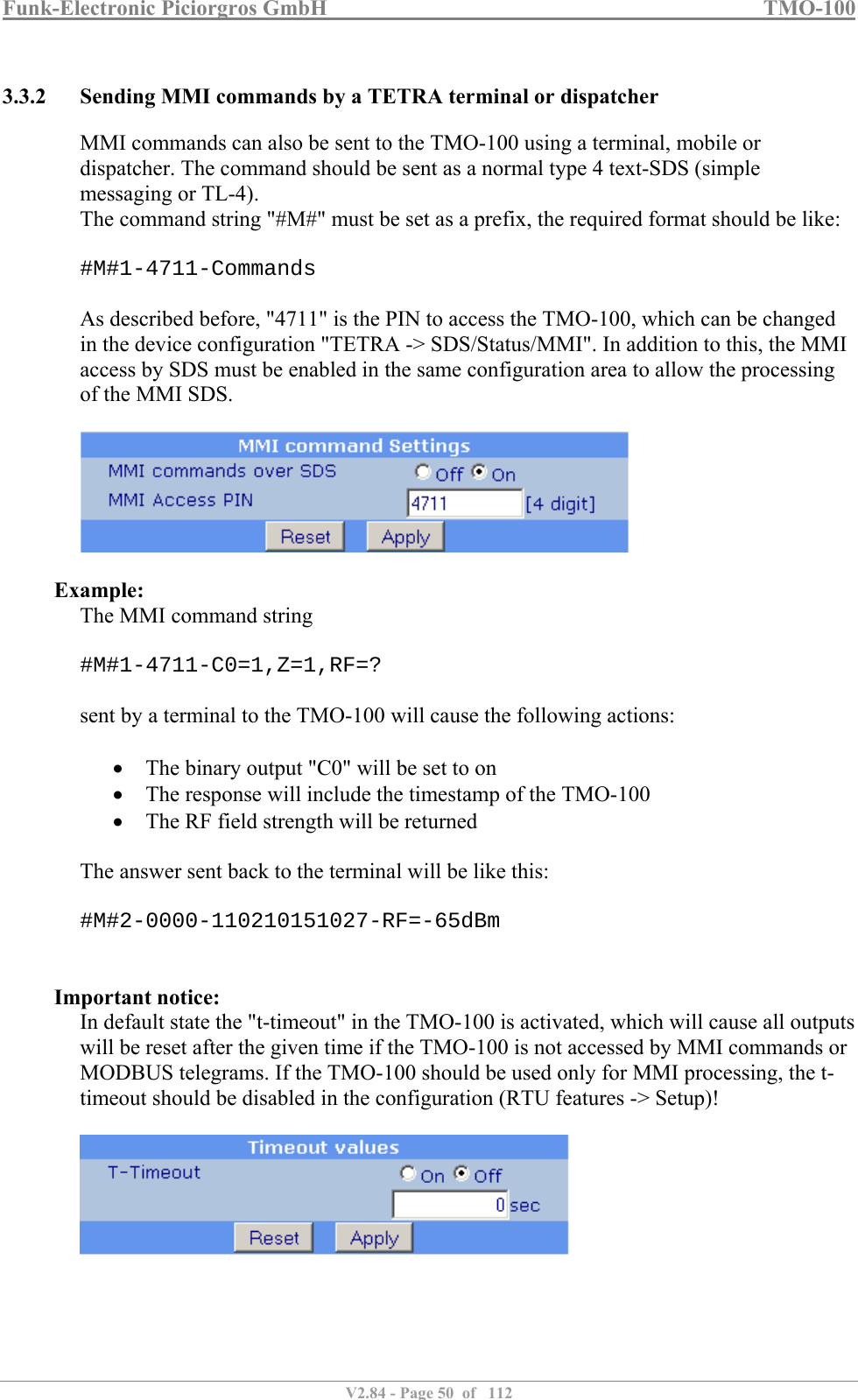 Funk-Electronic Piciorgros GmbH   TMO-100   V2.84 - Page 50  of   112   3.3.2 Sending MMI commands by a TETRA terminal or dispatcher MMI commands can also be sent to the TMO-100 using a terminal, mobile or dispatcher. The command should be sent as a normal type 4 text-SDS (simple messaging or TL-4). The command string &quot;#M#&quot; must be set as a prefix, the required format should be like:  #M#1-4711-Commands  As described before, &quot;4711&quot; is the PIN to access the TMO-100, which can be changed in the device configuration &quot;TETRA -&gt; SDS/Status/MMI&quot;. In addition to this, the MMI access by SDS must be enabled in the same configuration area to allow the processing of the MMI SDS.    Example: The MMI command string  #M#1-4711-C0=1,Z=1,RF=?  sent by a terminal to the TMO-100 will cause the following actions:    The binary output &quot;C0&quot; will be set to on  The response will include the timestamp of the TMO-100  The RF field strength will be returned  The answer sent back to the terminal will be like this:  #M#2-0000-110210151027-RF=-65dBm   Important notice: In default state the &quot;t-timeout&quot; in the TMO-100 is activated, which will cause all outputs will be reset after the given time if the TMO-100 is not accessed by MMI commands or MODBUS telegrams. If the TMO-100 should be used only for MMI processing, the t-timeout should be disabled in the configuration (RTU features -&gt; Setup)!   