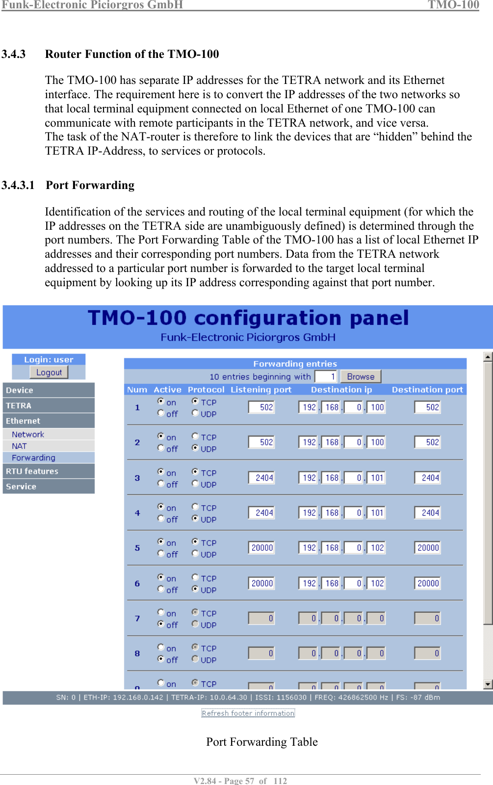 Funk-Electronic Piciorgros GmbH   TMO-100   V2.84 - Page 57  of   112   3.4.3 Router Function of the TMO-100 The TMO-100 has separate IP addresses for the TETRA network and its Ethernet interface. The requirement here is to convert the IP addresses of the two networks so that local terminal equipment connected on local Ethernet of one TMO-100 can communicate with remote participants in the TETRA network, and vice versa.  The task of the NAT-router is therefore to link the devices that are “hidden” behind the TETRA IP-Address, to services or protocols.  3.4.3.1 Port Forwarding Identification of the services and routing of the local terminal equipment (for which the IP addresses on the TETRA side are unambiguously defined) is determined through the port numbers. The Port Forwarding Table of the TMO-100 has a list of local Ethernet IP addresses and their corresponding port numbers. Data from the TETRA network addressed to a particular port number is forwarded to the target local terminal equipment by looking up its IP address corresponding against that port number.    Port Forwarding Table   