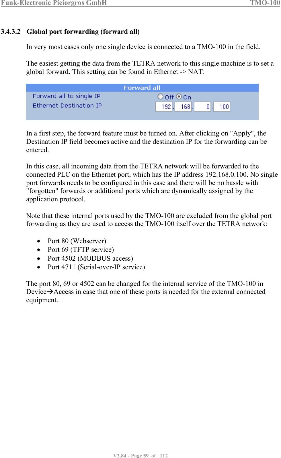 Funk-Electronic Piciorgros GmbH   TMO-100   V2.84 - Page 59  of   112   3.4.3.2 Global port forwarding (forward all) In very most cases only one single device is connected to a TMO-100 in the field.  The easiest getting the data from the TETRA network to this single machine is to set a global forward. This setting can be found in Ethernet -&gt; NAT:    In a first step, the forward feature must be turned on. After clicking on &quot;Apply&quot;, the Destination IP field becomes active and the destination IP for the forwarding can be entered.  In this case, all incoming data from the TETRA network will be forwarded to the connected PLC on the Ethernet port, which has the IP address 192.168.0.100. No single port forwards needs to be configured in this case and there will be no hassle with &quot;forgotten&quot; forwards or additional ports which are dynamically assigned by the application protocol.  Note that these internal ports used by the TMO-100 are excluded from the global port forwarding as they are used to access the TMO-100 itself over the TETRA network:   Port 80 (Webserver)  Port 69 (TFTP service)  Port 4502 (MODBUS access)  Port 4711 (Serial-over-IP service)  The port 80, 69 or 4502 can be changed for the internal service of the TMO-100 in DeviceAccess in case that one of these ports is needed for the external connected equipment.     