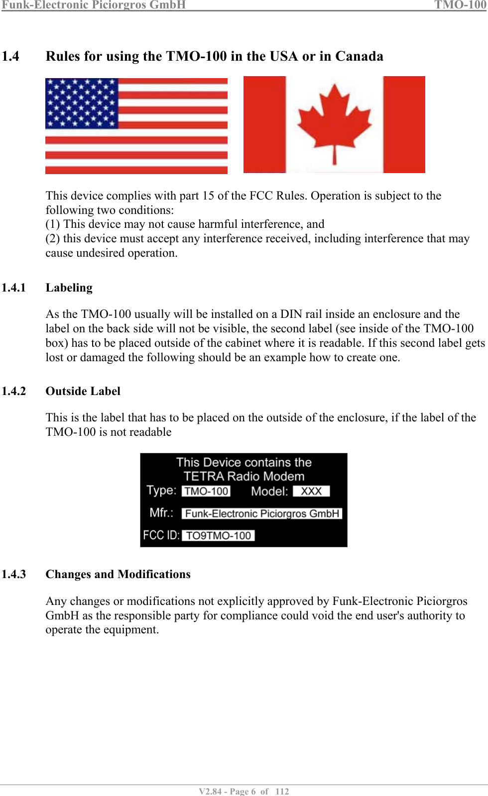 Funk-Electronic Piciorgros GmbH   TMO-100   V2.84 - Page 6  of   112   1.4 Rules for using the TMO-100 in the USA or in Canada          This device complies with part 15 of the FCC Rules. Operation is subject to the following two conditions:  (1) This device may not cause harmful interference, and  (2) this device must accept any interference received, including interference that may cause undesired operation.   1.4.1 Labeling As the TMO-100 usually will be installed on a DIN rail inside an enclosure and the label on the back side will not be visible, the second label (see inside of the TMO-100 box) has to be placed outside of the cabinet where it is readable. If this second label gets lost or damaged the following should be an example how to create one.  1.4.2 Outside Label This is the label that has to be placed on the outside of the enclosure, if the label of the TMO-100 is not readable    1.4.3 Changes and Modifications Any changes or modifications not explicitly approved by Funk-Electronic Piciorgros GmbH as the responsible party for compliance could void the end user&apos;s authority to operate the equipment.           