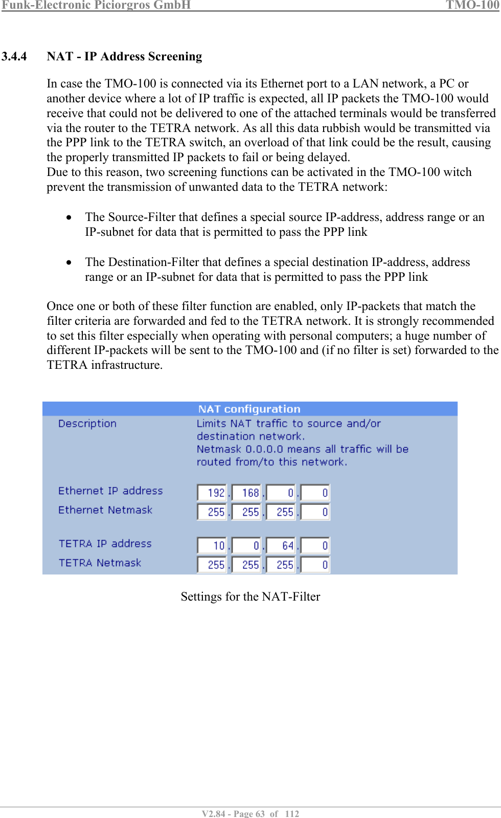 Funk-Electronic Piciorgros GmbH   TMO-100   V2.84 - Page 63  of   112   3.4.4 NAT - IP Address Screening In case the TMO-100 is connected via its Ethernet port to a LAN network, a PC or another device where a lot of IP traffic is expected, all IP packets the TMO-100 would receive that could not be delivered to one of the attached terminals would be transferred via the router to the TETRA network. As all this data rubbish would be transmitted via the PPP link to the TETRA switch, an overload of that link could be the result, causing the properly transmitted IP packets to fail or being delayed. Due to this reason, two screening functions can be activated in the TMO-100 witch prevent the transmission of unwanted data to the TETRA network:   The Source-Filter that defines a special source IP-address, address range or an IP-subnet for data that is permitted to pass the PPP link   The Destination-Filter that defines a special destination IP-address, address range or an IP-subnet for data that is permitted to pass the PPP link  Once one or both of these filter function are enabled, only IP-packets that match the filter criteria are forwarded and fed to the TETRA network. It is strongly recommended to set this filter especially when operating with personal computers; a huge number of different IP-packets will be sent to the TMO-100 and (if no filter is set) forwarded to the TETRA infrastructure.      Settings for the NAT-Filter   