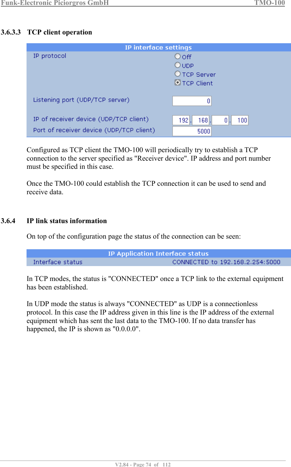 Funk-Electronic Piciorgros GmbH   TMO-100   V2.84 - Page 74  of   112   3.6.3.3 TCP client operation   Configured as TCP client the TMO-100 will periodically try to establish a TCP connection to the server specified as &quot;Receiver device&quot;. IP address and port number must be specified in this case.  Once the TMO-100 could establish the TCP connection it can be used to send and receive data.   3.6.4 IP link status information On top of the configuration page the status of the connection can be seen:    In TCP modes, the status is &quot;CONNECTED&quot; once a TCP link to the external equipment has been established.  In UDP mode the status is always &quot;CONNECTED&quot; as UDP is a connectionless protocol. In this case the IP address given in this line is the IP address of the external equipment which has sent the last data to the TMO-100. If no data transfer has happened, the IP is shown as &quot;0.0.0.0&quot;.  