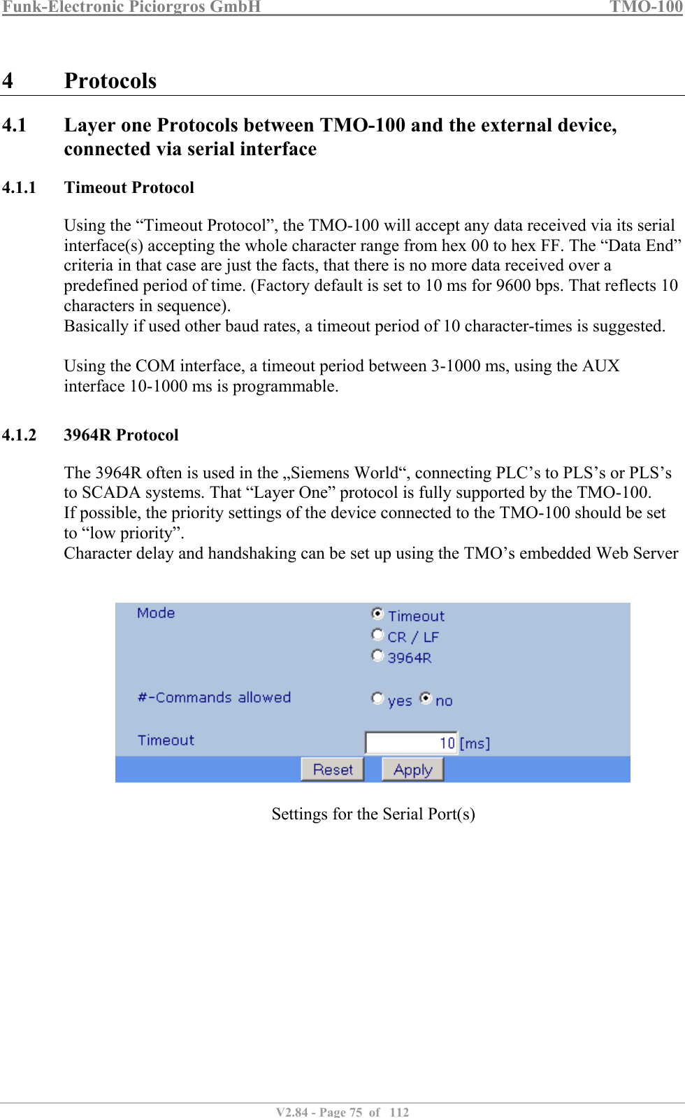 Funk-Electronic Piciorgros GmbH   TMO-100   V2.84 - Page 75  of   112   4 Protocols 4.1 Layer one Protocols between TMO-100 and the external device, connected via serial interface 4.1.1 Timeout Protocol Using the “Timeout Protocol”, the TMO-100 will accept any data received via its serial interface(s) accepting the whole character range from hex 00 to hex FF. The “Data End” criteria in that case are just the facts, that there is no more data received over a predefined period of time. (Factory default is set to 10 ms for 9600 bps. That reflects 10 characters in sequence).  Basically if used other baud rates, a timeout period of 10 character-times is suggested.  Using the COM interface, a timeout period between 3-1000 ms, using the AUX interface 10-1000 ms is programmable.   4.1.2 3964R Protocol The 3964R often is used in the „Siemens World“, connecting PLC’s to PLS’s or PLS’s to SCADA systems. That “Layer One” protocol is fully supported by the TMO-100.  If possible, the priority settings of the device connected to the TMO-100 should be set to “low priority”. Character delay and handshaking can be set up using the TMO’s embedded Web Server     Settings for the Serial Port(s)  
