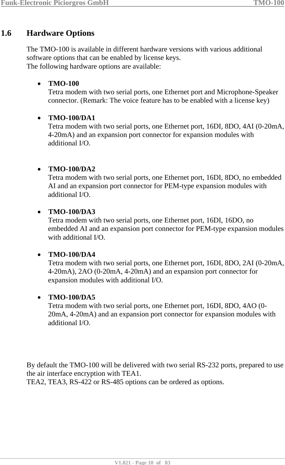 Funk-Electronic Piciorgros GmbH   TMO-100   V1.821 - Page 10  of   83   1.6 Hardware Options The TMO-100 is available in different hardware versions with various additional software options that can be enabled by license keys. The following hardware options are available:  • TMO-100 Tetra modem with two serial ports, one Ethernet port and Microphone-Speaker connector. (Remark: The voice feature has to be enabled with a license key)  • TMO-100/DA1 Tetra modem with two serial ports, one Ethernet port, 16DI, 8DO, 4AI (0-20mA, 4-20mA) and an expansion port connector for expansion modules with additional I/O.   • TMO-100/DA2 Tetra modem with two serial ports, one Ethernet port, 16DI, 8DO, no embedded AI and an expansion port connector for PEM-type expansion modules with additional I/O.  • TMO-100/DA3 Tetra modem with two serial ports, one Ethernet port, 16DI, 16DO, no embedded AI and an expansion port connector for PEM-type expansion modules with additional I/O.  • TMO-100/DA4 Tetra modem with two serial ports, one Ethernet port, 16DI, 8DO, 2AI (0-20mA, 4-20mA), 2AO (0-20mA, 4-20mA) and an expansion port connector for expansion modules with additional I/O.  • TMO-100/DA5 Tetra modem with two serial ports, one Ethernet port, 16DI, 8DO, 4AO (0-20mA, 4-20mA) and an expansion port connector for expansion modules with additional I/O.     By default the TMO-100 will be delivered with two serial RS-232 ports, prepared to use the air interface encryption with TEA1.  TEA2, TEA3, RS-422 or RS-485 options can be ordered as options.    