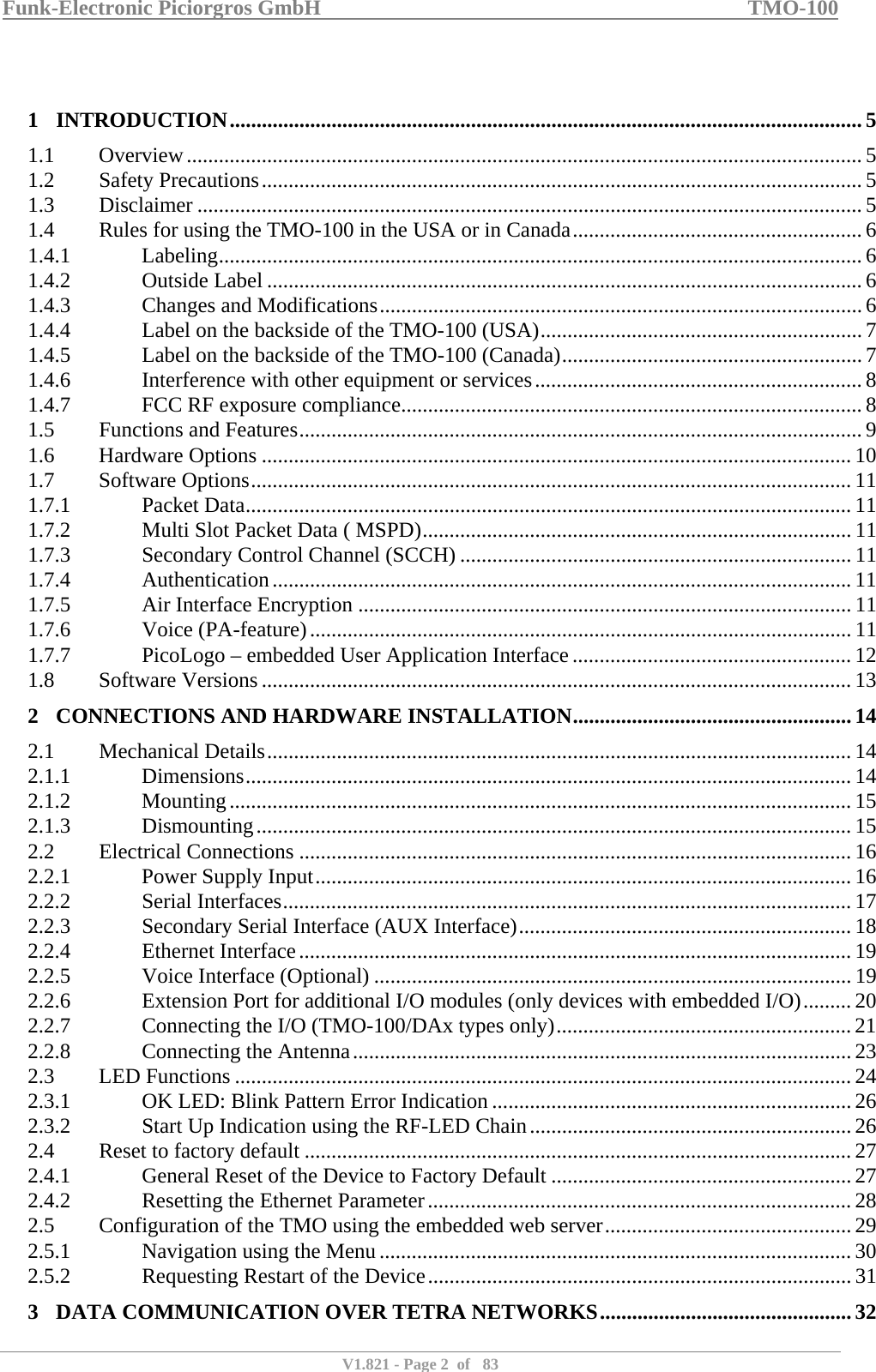 Funk-Electronic Piciorgros GmbH   TMO-100   V1.821 - Page 2  of   83    1 INTRODUCTION...................................................................................................................... 5 1.1 Overview.............................................................................................................................. 5 1.2 Safety Precautions................................................................................................................ 5 1.3 Disclaimer ............................................................................................................................5 1.4  Rules for using the TMO-100 in the USA or in Canada......................................................6 1.4.1 Labeling........................................................................................................................ 6 1.4.2 Outside Label ...............................................................................................................6 1.4.3  Changes and Modifications..........................................................................................6 1.4.4  Label on the backside of the TMO-100 (USA)............................................................ 7 1.4.5  Label on the backside of the TMO-100 (Canada)........................................................7 1.4.6  Interference with other equipment or services............................................................. 8 1.4.7  FCC RF exposure compliance...................................................................................... 8 1.5  Functions and Features......................................................................................................... 9 1.6 Hardware Options .............................................................................................................. 10 1.7 Software Options................................................................................................................ 11 1.7.1 Packet Data.................................................................................................................11 1.7.2  Multi Slot Packet Data ( MSPD)................................................................................ 11 1.7.3  Secondary Control Channel (SCCH) ......................................................................... 11 1.7.4 Authentication............................................................................................................11 1.7.5  Air Interface Encryption ............................................................................................11 1.7.6 Voice (PA-feature)..................................................................................................... 11 1.7.7  PicoLogo – embedded User Application Interface.................................................... 12 1.8 Software Versions .............................................................................................................. 13 2 CONNECTIONS AND HARDWARE INSTALLATION.................................................... 14 2.1 Mechanical Details............................................................................................................. 14 2.1.1 Dimensions................................................................................................................. 14 2.1.2 Mounting.................................................................................................................... 15 2.1.3 Dismounting............................................................................................................... 15 2.2 Electrical Connections .......................................................................................................16 2.2.1  Power Supply Input....................................................................................................16 2.2.2 Serial Interfaces..........................................................................................................17 2.2.3  Secondary Serial Interface (AUX Interface).............................................................. 18 2.2.4 Ethernet Interface.......................................................................................................19 2.2.5  Voice Interface (Optional) .........................................................................................19 2.2.6  Extension Port for additional I/O modules (only devices with embedded I/O).........20 2.2.7  Connecting the I/O (TMO-100/DAx types only)....................................................... 21 2.2.8  Connecting the Antenna............................................................................................. 23 2.3 LED Functions ................................................................................................................... 24 2.3.1  OK LED: Blink Pattern Error Indication ................................................................... 26 2.3.2  Start Up Indication using the RF-LED Chain............................................................26 2.4  Reset to factory default ......................................................................................................27 2.4.1  General Reset of the Device to Factory Default ........................................................27 2.4.2  Resetting the Ethernet Parameter...............................................................................28 2.5  Configuration of the TMO using the embedded web server..............................................29 2.5.1  Navigation using the Menu........................................................................................ 30 2.5.2  Requesting Restart of the Device............................................................................... 31 3 DATA COMMUNICATION OVER TETRA NETWORKS...............................................32 