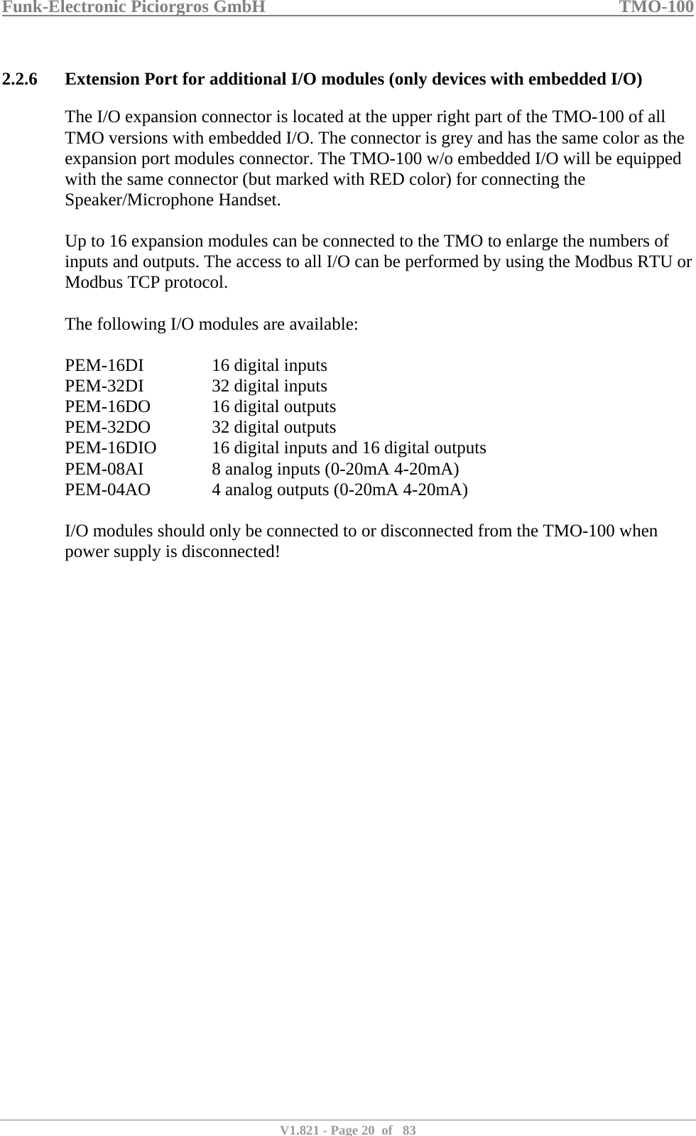 Funk-Electronic Piciorgros GmbH   TMO-100   V1.821 - Page 20  of   83   2.2.6 Extension Port for additional I/O modules (only devices with embedded I/O) The I/O expansion connector is located at the upper right part of the TMO-100 of all TMO versions with embedded I/O. The connector is grey and has the same color as the expansion port modules connector. The TMO-100 w/o embedded I/O will be equipped with the same connector (but marked with RED color) for connecting the Speaker/Microphone Handset.  Up to 16 expansion modules can be connected to the TMO to enlarge the numbers of inputs and outputs. The access to all I/O can be performed by using the Modbus RTU or Modbus TCP protocol.  The following I/O modules are available:  PEM-16DI    16 digital inputs PEM-32DI    32 digital inputs PEM-16DO    16 digital outputs PEM-32DO    32 digital outputs PEM-16DIO   16 digital inputs and 16 digital outputs PEM-08AI    8 analog inputs (0-20mA 4-20mA) PEM-04AO    4 analog outputs (0-20mA 4-20mA)  I/O modules should only be connected to or disconnected from the TMO-100 when power supply is disconnected!  